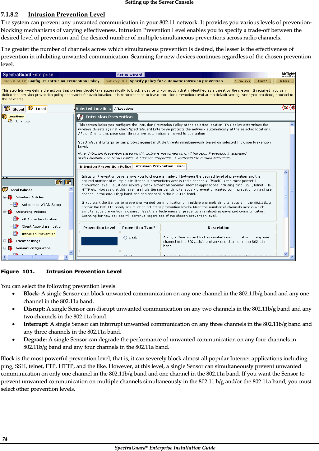 SettingȱupȱtheȱServerȱConsoleȱSpectraGuard®ȱEnterpriseȱInstallationȱGuideȱ74ȱ7.1.8.2 IntrusionȱPreventionȱLevelȱTheȱsystemȱcanȱpreventȱanyȱunwantedȱcommunicationȱinȱyourȱ802.11ȱnetwork.ȱItȱprovidesȱyouȱvariousȱlevelsȱofȱpreventionȬblockingȱmechanismsȱofȱvaryingȱeffectiveness.ȱIntrusionȱPreventionȱLevelȱenablesȱyouȱtoȱspecifyȱaȱtradeȬoffȱbetweenȱtheȱdesiredȱlevelȱofȱpreventionȱandȱtheȱdesiredȱnumberȱofȱmultipleȱsimultaneousȱpreventionsȱacrossȱradioȱchannels.ȱTheȱgreaterȱtheȱnumberȱofȱchannelsȱacrossȱwhichȱsimultaneousȱpreventionȱisȱdesired,ȱtheȱlesserȱisȱtheȱeffectivenessȱofȱpreventionȱinȱinhibitingȱunwantedȱcommunication.ȱScanningȱforȱnewȱdevicesȱcontinuesȱregardlessȱofȱtheȱchosenȱpreventionȱlevel.ȱȱFigure  101. Intrusion Prevention Level Youȱcanȱselectȱtheȱfollowingȱpreventionȱlevels:ȱxBlock:ȱAȱsingleȱSensorȱcanȱblockȱunwantedȱcommunicationȱonȱanyȱoneȱchannelȱinȱtheȱ802.11b/gȱbandȱandȱanyȱoneȱchannelȱinȱtheȱ802.11aȱband.ȱxDisrupt:ȱAȱsingleȱSensorȱcanȱdisruptȱunwantedȱcommunicationȱonȱanyȱtwoȱchannelsȱinȱtheȱ802.11b/gȱbandȱandȱanyȱtwoȱchannelsȱinȱtheȱ802.11aȱband.ȱxInterrupt:ȱAȱsingleȱSensorȱcanȱinterruptȱunwantedȱcommunicationȱonȱanyȱthreeȱchannelsȱinȱtheȱ802.11b/gȱbandȱandȱanyȱthreeȱchannelsȱinȱtheȱ802.11aȱband.ȱxDegrade:ȱAȱsingleȱSensorȱcanȱdegradeȱtheȱperformanceȱofȱunwantedȱcommunicationȱonȱanyȱfourȱchannelsȱinȱ802.11b/gȱbandȱandȱanyȱfourȱchannelsȱinȱtheȱ802.11aȱband.ȱBlockȱisȱtheȱmostȱpowerfulȱpreventionȱlevel,ȱthatȱis,ȱitȱcanȱseverelyȱblockȱalmostȱallȱpopularȱInternetȱapplicationsȱincludingȱping,ȱSSH,ȱtelnet,ȱFTP,ȱHTTP,ȱandȱtheȱlike.ȱHowever,ȱatȱthisȱlevel,ȱaȱsingleȱSensorȱcanȱsimultaneouslyȱpreventȱunwantedȱcommunicationȱonȱonlyȱoneȱchannelȱinȱtheȱ802.11b/gȱbandȱandȱoneȱchannelȱinȱtheȱ802.11aȱband.ȱIfȱyouȱwantȱtheȱSensorȱtoȱpreventȱunwantedȱcommunicationȱonȱmultipleȱchannelsȱsimultaneouslyȱinȱtheȱ802.11ȱb/gȱand/orȱtheȱ802.11aȱband,ȱyouȱmustȱselectȱotherȱpreventionȱlevels.ȱ