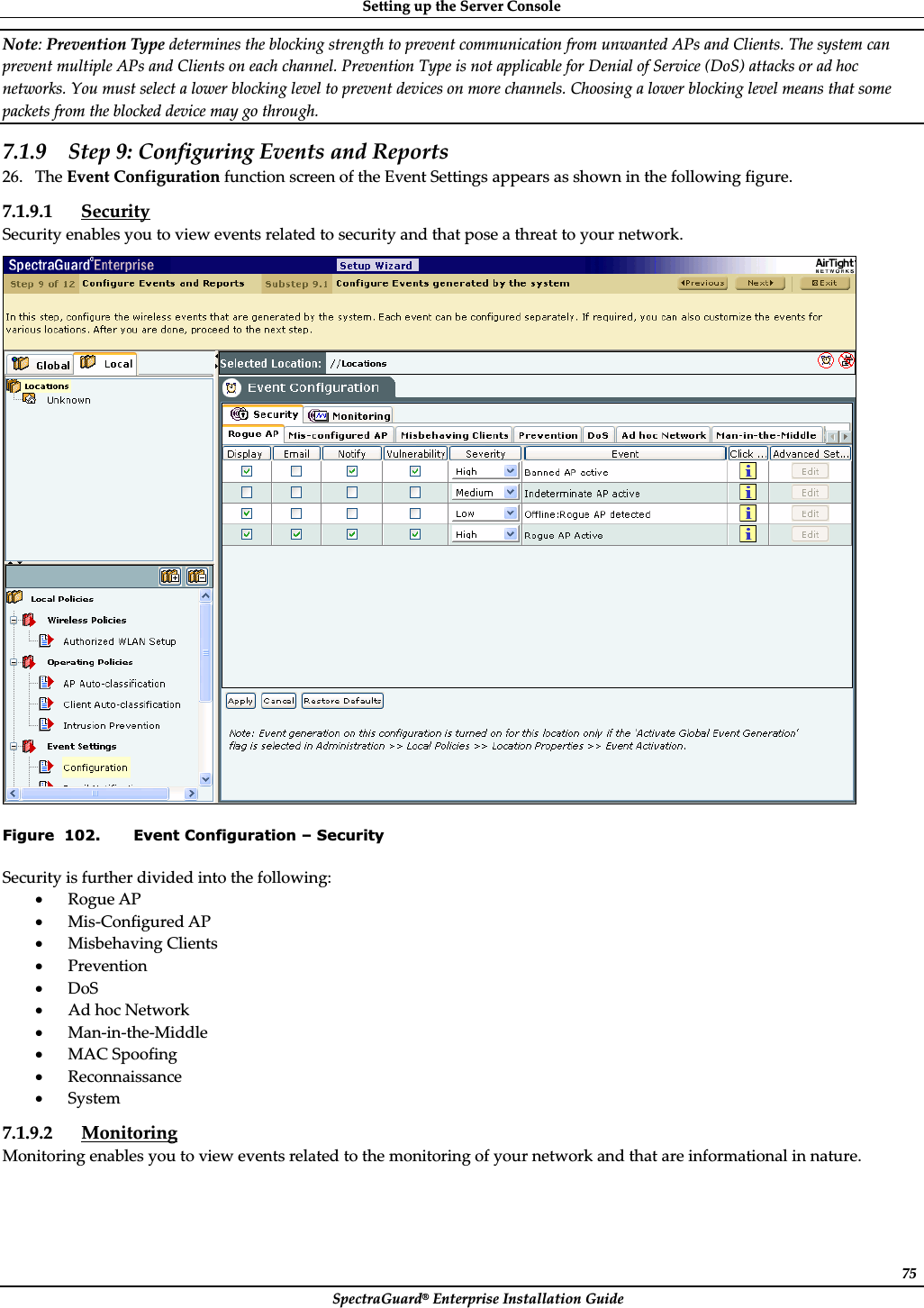 SettingȱupȱtheȱServerȱConsoleȱSpectraGuard®ȱEnterpriseȱInstallationȱGuideȱ75Note:ȱPreventionȱTypeȱdeterminesȱtheȱblockingȱstrengthȱtoȱpreventȱcommunicationȱfromȱunwantedȱAPsȱandȱClients.ȱTheȱsystemȱcanȱpreventȱmultipleȱAPsȱandȱClientsȱonȱeachȱchannel.ȱPreventionȱTypeȱisȱnotȱapplicableȱforȱDenialȱofȱServiceȱ(DoS)ȱattacksȱorȱadȱhocȱnetworks.ȱYouȱmustȱselectȱaȱlowerȱblockingȱlevelȱtoȱpreventȱdevicesȱonȱmoreȱchannels.ȱChoosingȱaȱlowerȱblockingȱlevelȱmeansȱthatȱsomeȱpacketsȱfromȱtheȱblockedȱdeviceȱmayȱgoȱthrough.ȱ7.1.9 Stepȱ9:ȱConfiguringȱEventsȱandȱReportsȱ26. TheȱEventȱConfigurationȱfunctionȱscreenȱofȱtheȱEventȱSettingsȱappearsȱasȱshownȱinȱtheȱfollowingȱfigure.ȱ7.1.9.1 SecurityȱSecurityȱenablesȱyouȱtoȱviewȱeventsȱrelatedȱtoȱsecurityȱandȱthatȱposeȱaȱthreatȱtoȱyourȱnetwork.ȱȱFigure  102. Event Configuration – Security Securityȱisȱfurtherȱdividedȱintoȱtheȱfollowing:ȱxRogueȱAPȱxMisȬConfiguredȱAPȱxMisbehavingȱClientsȱxPreventionȱxDoSȱxAdȱhocȱNetworkȱxManȬinȬtheȬMiddleȱxMACȱSpoofingȱxReconnaissanceȱxSystemȱ7.1.9.2 MonitoringȱMonitoringȱenablesȱyouȱtoȱviewȱeventsȱrelatedȱtoȱtheȱmonitoringȱofȱyourȱnetworkȱandȱthatȱareȱinformationalȱinȱnature.ȱ
