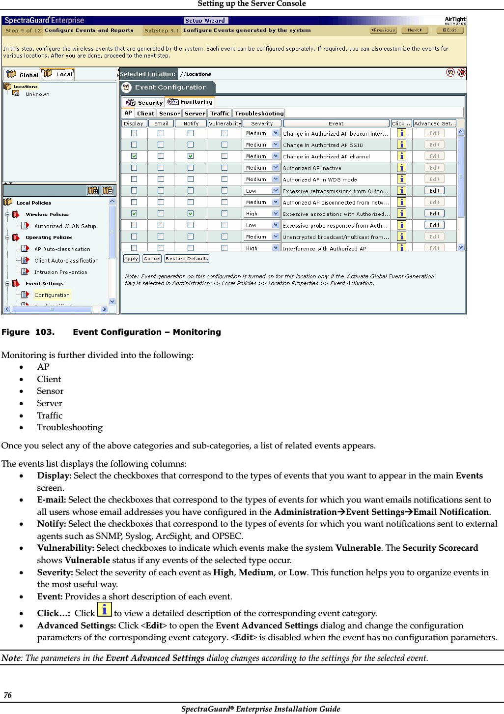 SettingȱupȱtheȱServerȱConsoleȱSpectraGuard®ȱEnterpriseȱInstallationȱGuideȱ76ȱȱFigure  103. Event Configuration – Monitoring Monitoringȱisȱfurtherȱdividedȱintoȱtheȱfollowing:ȱxAPȱxClientȱxSensorȱxServerȱxTrafficȱxTroubleshootingȱOnceȱyouȱselectȱanyȱofȱtheȱaboveȱcategoriesȱandȱsubȬcategories,ȱaȱlistȱofȱrelatedȱeventsȱappears.ȱTheȱeventsȱlistȱdisplaysȱtheȱfollowingȱcolumns:ȱxDisplay:ȱSelectȱtheȱcheckboxesȱthatȱcorrespondȱtoȱtheȱtypesȱofȱeventsȱthatȱyouȱwantȱtoȱappearȱinȱtheȱmainȱEventsȱscreen.ȱxEȬmail:ȱSelectȱtheȱcheckboxesȱthatȱcorrespondȱtoȱtheȱtypesȱofȱeventsȱforȱwhichȱyouȱwantȱemailsȱnotificationsȱsentȱtoȱallȱusersȱwhoseȱemailȱaddressesȱyouȱhaveȱconfiguredȱinȱtheȱAdministrationÆEventȱSettingsÆEmailȱNotification.ȱxNotify:ȱSelectȱtheȱcheckboxesȱthatȱcorrespondȱtoȱtheȱtypesȱofȱeventsȱforȱwhichȱyouȱwantȱnotificationsȱsentȱtoȱexternalȱagentsȱsuchȱasȱSNMP,ȱSyslog,ȱArcSight,ȱandȱOPSEC.ȱxVulnerability:ȱSelectȱcheckboxesȱtoȱindicateȱwhichȱeventsȱmakeȱtheȱsystemȱVulnerable.ȱTheȱSecurityȱScorecardȱshowsȱVulnerableȱstatusȱifȱanyȱeventsȱofȱtheȱselectedȱtypeȱoccur.ȱxSeverity:ȱSelectȱtheȱseverityȱofȱeachȱeventȱasȱHigh,ȱMedium,ȱorȱLow.ȱThisȱfunctionȱhelpsȱyouȱtoȱorganizeȱeventsȱinȱtheȱmostȱusefulȱway.ȱxEvent:ȱProvidesȱaȱshortȱdescriptionȱofȱeachȱevent.ȱxClick…:ȱȱClickȱȱtoȱviewȱaȱdetailedȱdescriptionȱofȱtheȱcorrespondingȱeventȱcategory.ȱxAdvancedȱSettings:ȱClickȱ&lt;Edit&gt;ȱtoȱopenȱtheȱEventȱAdvancedȱSettingsȱdialogȱandȱchangeȱtheȱconfigurationȱparametersȱofȱtheȱcorrespondingȱeventȱcategory.ȱ&lt;Edit&gt;ȱisȱdisabledȱwhenȱtheȱeventȱhasȱnoȱconfigurationȱparameters.ȱNote:ȱTheȱparametersȱinȱtheȱEventȱAdvancedȱSettingsȱdialogȱchangesȱaccordingȱtoȱtheȱsettingsȱforȱtheȱselectedȱevent.ȱ