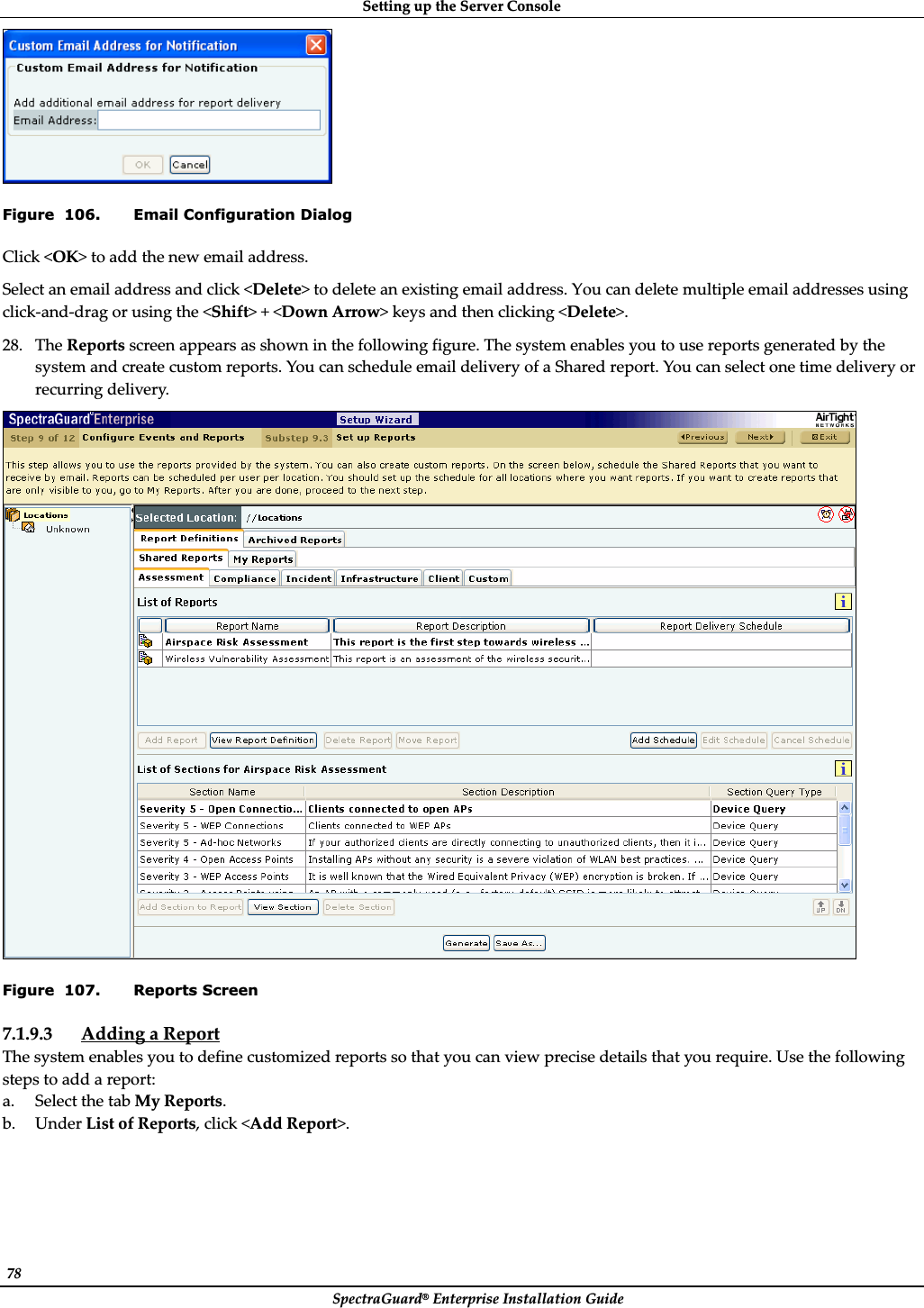 SettingȱupȱtheȱServerȱConsoleȱSpectraGuard®ȱEnterpriseȱInstallationȱGuideȱ78ȱȱFigure  106. Email Configuration Dialog Clickȱ&lt;OK&gt;ȱtoȱaddȱtheȱnewȱemailȱaddress.ȱSelectȱanȱemailȱaddressȱandȱclickȱ&lt;Delete&gt;ȱtoȱdeleteȱanȱexistingȱemailȱaddress.ȱYouȱcanȱdeleteȱmultipleȱemailȱaddressesȱusingȱclickȬandȬdragȱorȱusingȱtheȱ&lt;Shift&gt;ȱ+ȱ&lt;DownȱArrow&gt;ȱkeysȱandȱthenȱclickingȱ&lt;Delete&gt;.ȱ28. TheȱReportsȱscreenȱappearsȱasȱshownȱinȱtheȱfollowingȱfigure.ȱTheȱsystemȱenablesȱyouȱtoȱuseȱreportsȱgeneratedȱbyȱtheȱsystemȱandȱcreateȱcustomȱreports.ȱYouȱcanȱscheduleȱemailȱdeliveryȱofȱaȱSharedȱreport.ȱYouȱcanȱselectȱoneȱtimeȱdeliveryȱorȱrecurringȱdelivery.ȱȱFigure  107. Reports Screen 7.1.9.3 AddingȱaȱReportȱTheȱsystemȱenablesȱyouȱtoȱdefineȱcustomizedȱreportsȱsoȱthatȱyouȱcanȱviewȱpreciseȱdetailsȱthatȱyouȱrequire.ȱUseȱtheȱfollowingȱstepsȱtoȱaddȱaȱreport:ȱa. SelectȱtheȱtabȱMyȱReports.ȱb. UnderȱListȱofȱReports,ȱclickȱ&lt;AddȱReport&gt;.ȱ