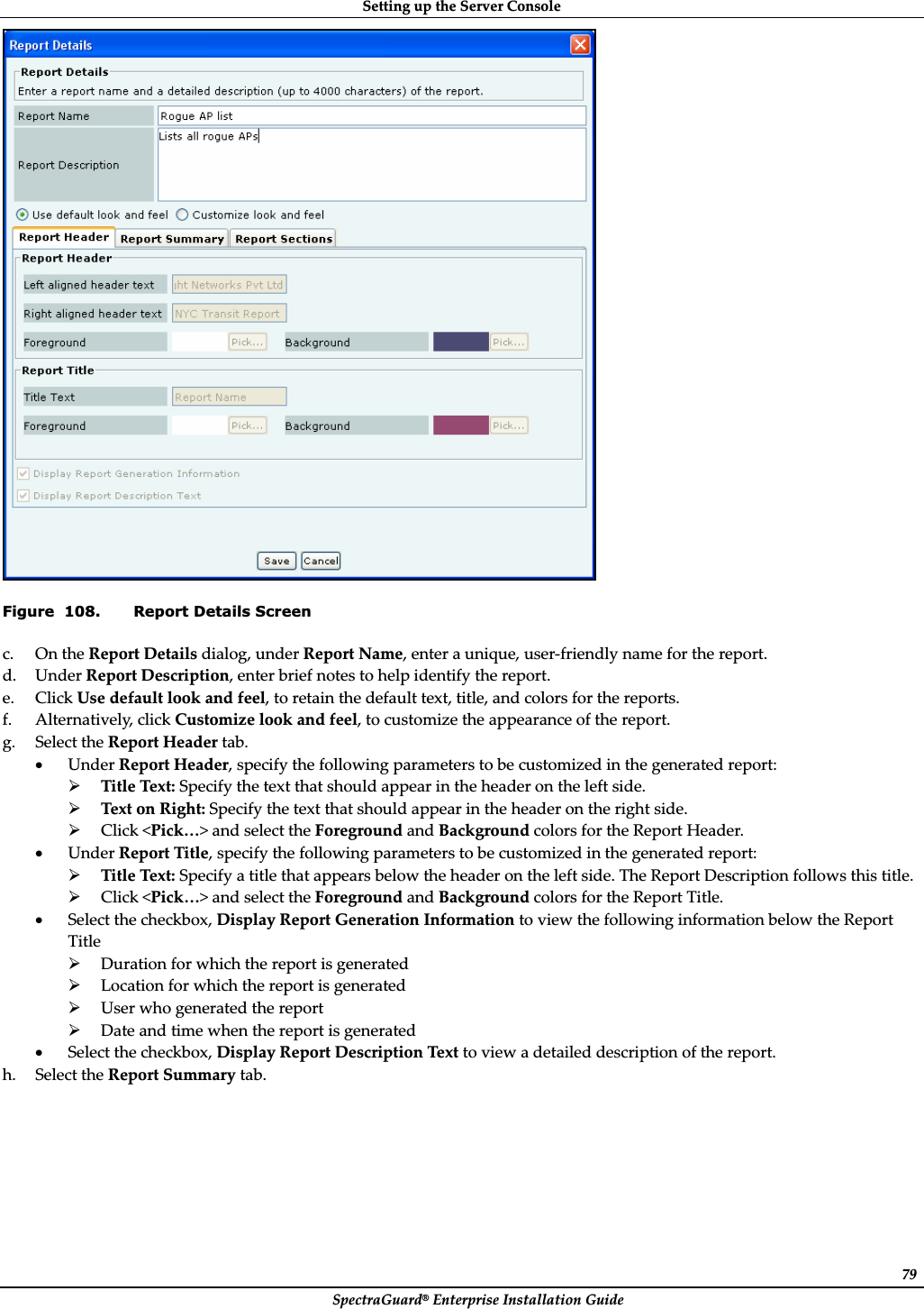 SettingȱupȱtheȱServerȱConsoleȱSpectraGuard®ȱEnterpriseȱInstallationȱGuideȱ79ȱFigure  108. Report Details Screen c. OnȱtheȱReportȱDetailsȱdialog,ȱunderȱReportȱName,ȱenterȱaȱunique,ȱuserȬfriendlyȱnameȱforȱtheȱreport.ȱd. UnderȱReportȱDescription,ȱenterȱbriefȱnotesȱtoȱhelpȱidentifyȱtheȱreport.ȱe. ClickȱUseȱdefaultȱlookȱandȱfeel,ȱtoȱretainȱtheȱdefaultȱtext,ȱtitle,ȱandȱcolorsȱforȱtheȱreports.ȱf. Alternatively,ȱclickȱCustomizeȱlookȱandȱfeel,ȱtoȱcustomizeȱtheȱappearanceȱofȱtheȱreport.ȱg. SelectȱtheȱReportȱHeaderȱtab.ȱxUnderȱReportȱHeader,ȱspecifyȱtheȱfollowingȱparametersȱtoȱbeȱcustomizedȱinȱtheȱgeneratedȱreport:ȱ¾TitleȱText:ȱSpecifyȱtheȱtextȱthatȱshouldȱappearȱinȱtheȱheaderȱonȱtheȱleftȱside.ȱ¾TextȱonȱRight:ȱSpecifyȱtheȱtextȱthatȱshouldȱappearȱinȱtheȱheaderȱonȱtheȱrightȱside.ȱ¾Clickȱ&lt;Pick…&gt;ȱandȱselectȱtheȱForegroundȱandȱBackgroundȱcolorsȱforȱtheȱReportȱHeader.ȱxUnderȱReportȱTitle,ȱspecifyȱtheȱfollowingȱparametersȱtoȱbeȱcustomizedȱinȱtheȱgeneratedȱreport:ȱ¾TitleȱText:ȱSpecifyȱaȱtitleȱthatȱappearsȱbelowȱtheȱheaderȱonȱtheȱleftȱside.ȱTheȱReportȱDescriptionȱfollowsȱthisȱtitle.ȱ¾Clickȱ&lt;Pick…&gt;ȱandȱselectȱtheȱForegroundȱandȱBackgroundȱcolorsȱforȱtheȱReportȱTitle.ȱxSelectȱtheȱcheckbox,ȱDisplayȱReportȱGenerationȱInformationȱtoȱviewȱtheȱfollowingȱinformationȱbelowȱtheȱReportȱTitleȱ¾Durationȱforȱwhichȱtheȱreportȱisȱgeneratedȱ¾Locationȱforȱwhichȱtheȱreportȱisȱgeneratedȱ¾Userȱwhoȱgeneratedȱtheȱreportȱ¾DateȱandȱtimeȱwhenȱtheȱreportȱisȱgeneratedȱxSelectȱtheȱcheckbox,ȱDisplayȱReportȱDescriptionȱTextȱtoȱviewȱaȱdetailedȱdescriptionȱofȱtheȱreport.ȱh. SelectȱtheȱReportȱSummaryȱtab.ȱ