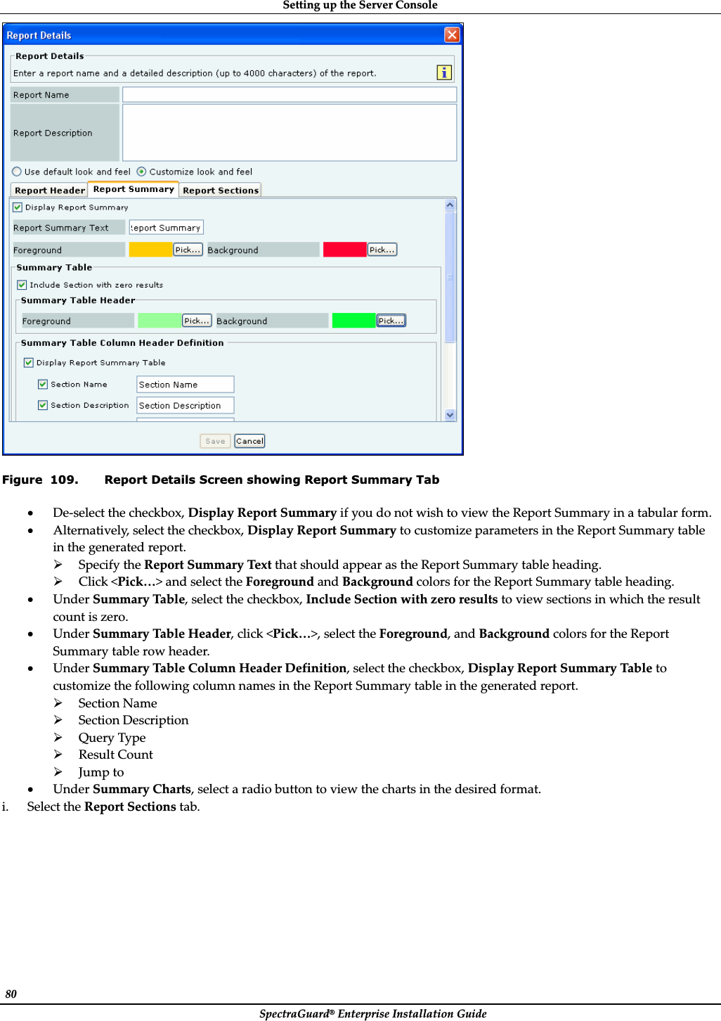 SettingȱupȱtheȱServerȱConsoleȱSpectraGuard®ȱEnterpriseȱInstallationȱGuideȱ80ȱȱFigure  109. Report Details Screen showing Report Summary Tab xDeȬselectȱtheȱcheckbox,ȱDisplayȱReportȱSummaryȱifȱyouȱdoȱnotȱwishȱtoȱviewȱtheȱReportȱSummaryȱinȱaȱtabularȱform.ȱxAlternatively,ȱselectȱtheȱcheckbox,ȱDisplayȱReportȱSummaryȱtoȱcustomizeȱparametersȱinȱtheȱReportȱSummaryȱtableȱinȱtheȱgeneratedȱreport.ȱ¾SpecifyȱtheȱReportȱSummaryȱTextȱthatȱshouldȱappearȱasȱtheȱReportȱSummaryȱtableȱheading.ȱ¾Clickȱ&lt;Pick…&gt;ȱandȱselectȱtheȱForegroundȱandȱBackgroundȱcolorsȱforȱtheȱReportȱSummaryȱtableȱheading.ȱxUnderȱSummaryȱTable,ȱselectȱtheȱcheckbox,ȱIncludeȱSectionȱwithȱzeroȱresultsȱtoȱviewȱsectionsȱinȱwhichȱtheȱresultȱcountȱisȱzero.ȱxUnderȱSummaryȱTableȱHeader,ȱclickȱ&lt;Pick…&gt;,ȱselectȱtheȱForeground,ȱandȱBackgroundȱcolorsȱforȱtheȱReportȱSummaryȱtableȱrowȱheader.ȱxUnderȱSummaryȱTableȱColumnȱHeaderȱDefinition,ȱselectȱtheȱcheckbox,ȱDisplayȱReportȱSummaryȱTableȱtoȱcustomizeȱtheȱfollowingȱcolumnȱnamesȱinȱtheȱReportȱSummaryȱtableȱinȱtheȱgeneratedȱreport.ȱ¾SectionȱNameȱ¾SectionȱDescriptionȱ¾QueryȱTypeȱ¾ResultȱCountȱ¾JumpȱtoȱxUnderȱSummaryȱCharts,ȱselectȱaȱradioȱbuttonȱtoȱviewȱtheȱchartsȱinȱtheȱdesiredȱformat.ȱi. SelectȱtheȱReportȱSectionsȱtab.ȱ