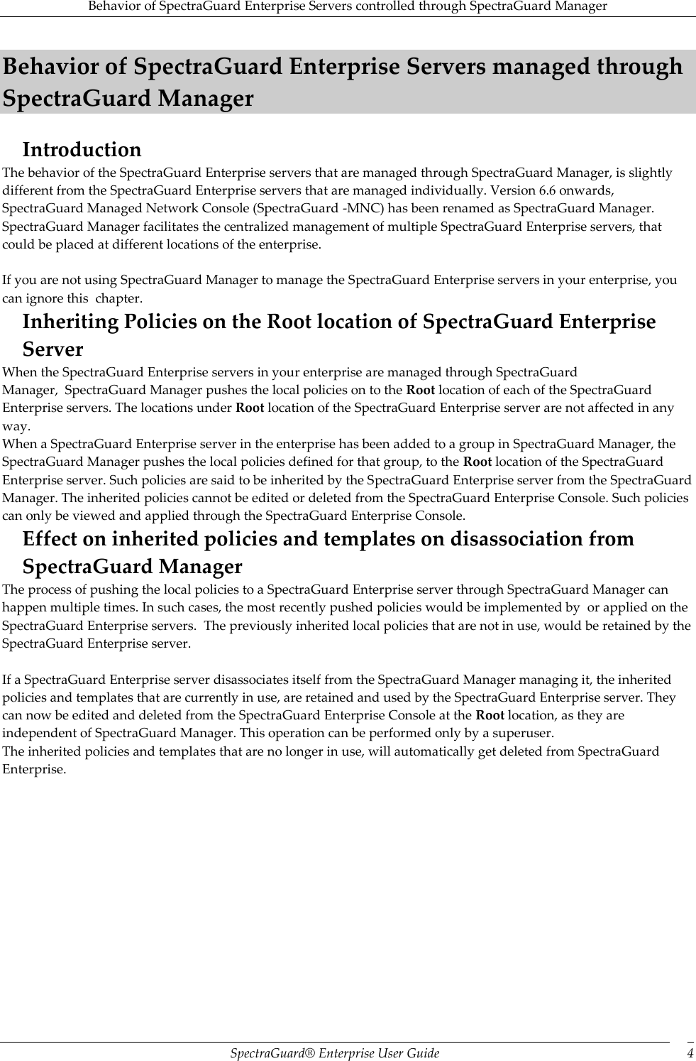 Behavior of SpectraGuard Enterprise Servers controlled through SpectraGuard Manager SpectraGuard®  Enterprise User Guide 4 Behavior of SpectraGuard Enterprise Servers managed through SpectraGuard Manager Introduction The behavior of the SpectraGuard Enterprise servers that are managed through SpectraGuard Manager, is slightly different from the SpectraGuard Enterprise servers that are managed individually. Version 6.6 onwards, SpectraGuard Managed Network Console (SpectraGuard -MNC) has been renamed as SpectraGuard Manager. SpectraGuard Manager facilitates the centralized management of multiple SpectraGuard Enterprise servers, that could be placed at different locations of the enterprise.   If you are not using SpectraGuard Manager to manage the SpectraGuard Enterprise servers in your enterprise, you can ignore this  chapter. Inheriting Policies on the Root location of SpectraGuard Enterprise Server When the SpectraGuard Enterprise servers in your enterprise are managed through SpectraGuard Manager,  SpectraGuard Manager pushes the local policies on to the Root location of each of the SpectraGuard Enterprise servers. The locations under Root location of the SpectraGuard Enterprise server are not affected in any way. When a SpectraGuard Enterprise server in the enterprise has been added to a group in SpectraGuard Manager, the SpectraGuard Manager pushes the local policies defined for that group, to the Root location of the SpectraGuard Enterprise server. Such policies are said to be inherited by the SpectraGuard Enterprise server from the SpectraGuard Manager. The inherited policies cannot be edited or deleted from the SpectraGuard Enterprise Console. Such policies can only be viewed and applied through the SpectraGuard Enterprise Console. Effect on inherited policies and templates on disassociation from SpectraGuard Manager The process of pushing the local policies to a SpectraGuard Enterprise server through SpectraGuard Manager can happen multiple times. In such cases, the most recently pushed policies would be implemented by  or applied on the SpectraGuard Enterprise servers.  The previously inherited local policies that are not in use, would be retained by the SpectraGuard Enterprise server.   If a SpectraGuard Enterprise server disassociates itself from the SpectraGuard Manager managing it, the inherited policies and templates that are currently in use, are retained and used by the SpectraGuard Enterprise server. They can now be edited and deleted from the SpectraGuard Enterprise Console at the Root location, as they are independent of SpectraGuard Manager. This operation can be performed only by a superuser. The inherited policies and templates that are no longer in use, will automatically get deleted from SpectraGuard Enterprise.     