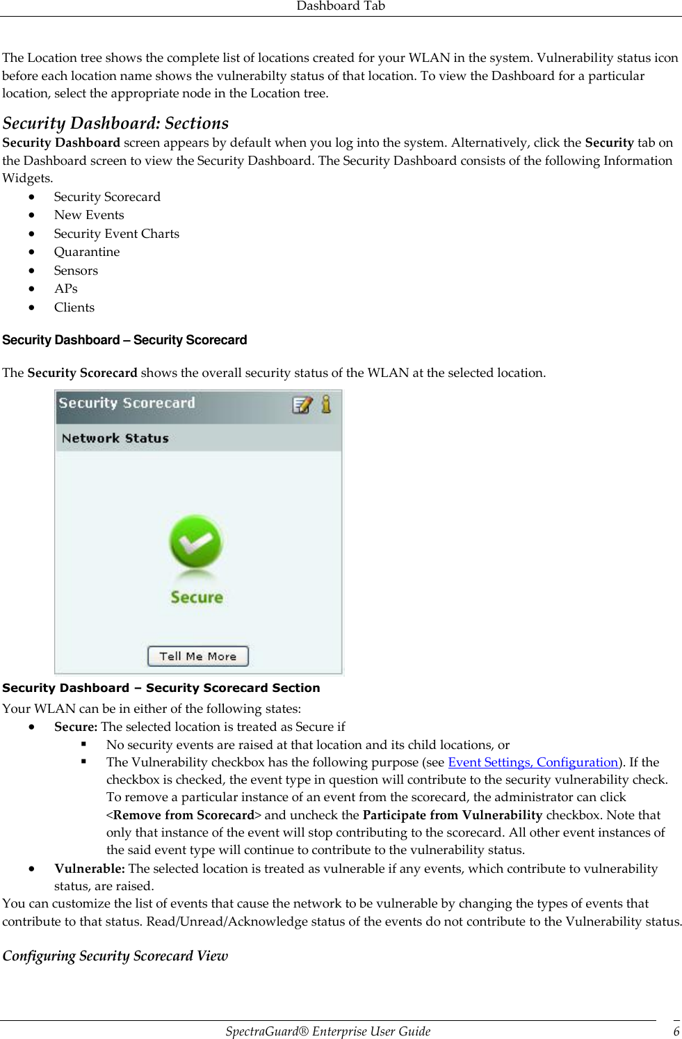 Dashboard Tab SpectraGuard®  Enterprise User Guide 6 The Location tree shows the complete list of locations created for your WLAN in the system. Vulnerability status icon before each location name shows the vulnerabilty status of that location. To view the Dashboard for a particular location, select the appropriate node in the Location tree. Security Dashboard: Sections Security Dashboard screen appears by default when you log into the system. Alternatively, click the Security tab on the Dashboard screen to view the Security Dashboard. The Security Dashboard consists of the following Information Widgets.  Security Scorecard  New Events  Security Event Charts  Quarantine  Sensors  APs  Clients Security Dashboard – Security Scorecard The Security Scorecard shows the overall security status of the WLAN at the selected location.  Security Dashboard – Security Scorecard Section Your WLAN can be in either of the following states:  Secure: The selected location is treated as Secure if  No security events are raised at that location and its child locations, or  The Vulnerability checkbox has the following purpose (see Event Settings, Configuration). If the checkbox is checked, the event type in question will contribute to the security vulnerability check. To remove a particular instance of an event from the scorecard, the administrator can click &lt;Remove from Scorecard&gt; and uncheck the Participate from Vulnerability checkbox. Note that only that instance of the event will stop contributing to the scorecard. All other event instances of the said event type will continue to contribute to the vulnerability status.  Vulnerable: The selected location is treated as vulnerable if any events, which contribute to vulnerability status, are raised. You can customize the list of events that cause the network to be vulnerable by changing the types of events that contribute to that status. Read/Unread/Acknowledge status of the events do not contribute to the Vulnerability status. Configuring Security Scorecard View 