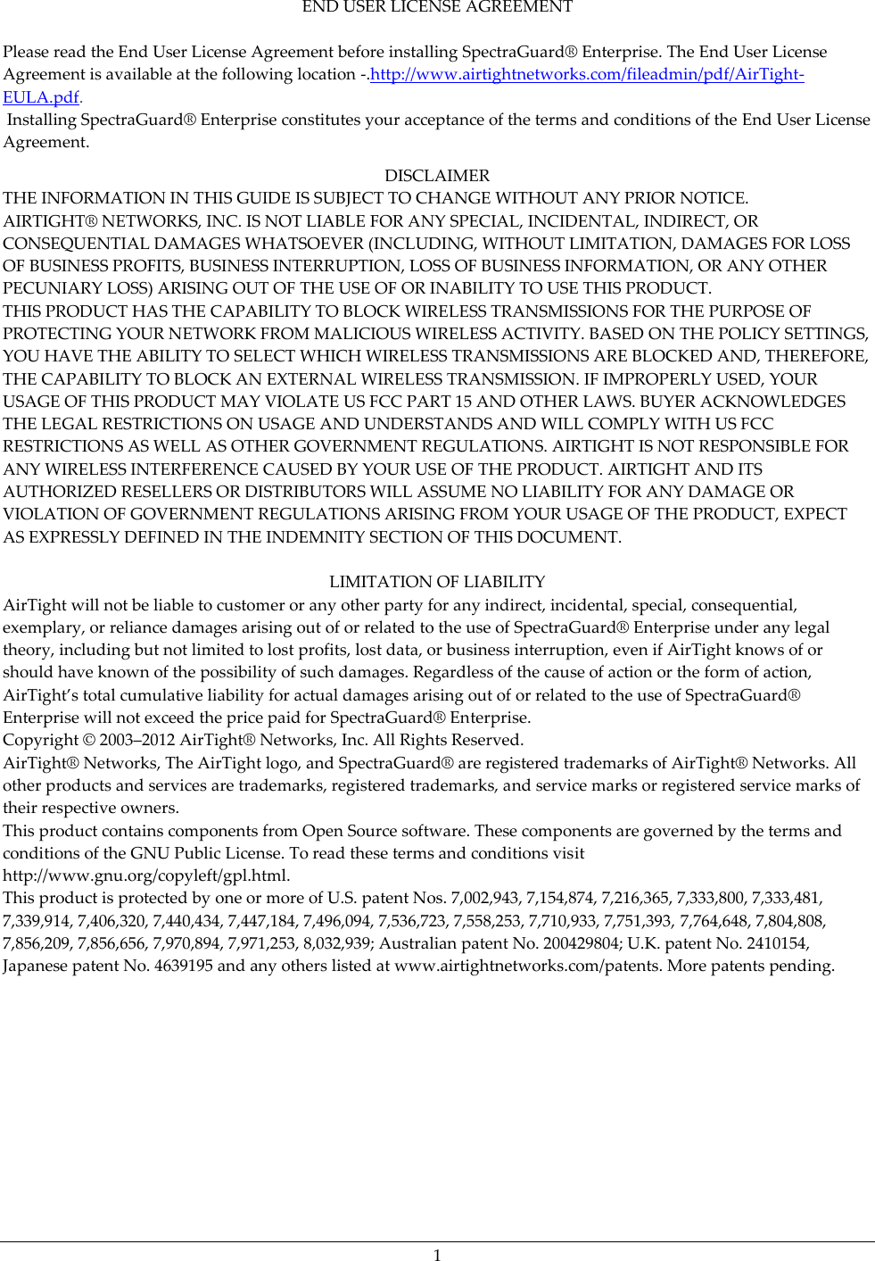   1 END USER LICENSE AGREEMENT  Please read the End User License Agreement before installing SpectraGuard®  Enterprise. The End User License Agreement is available at the following location -.http://www.airtightnetworks.com/fileadmin/pdf/AirTight-EULA.pdf.  Installing SpectraGuard®  Enterprise constitutes your acceptance of the terms and conditions of the End User License Agreement.  DISCLAIMER THE INFORMATION IN THIS GUIDE IS SUBJECT TO CHANGE WITHOUT ANY PRIOR NOTICE. AIRTIGHT®  NETWORKS, INC. IS NOT LIABLE FOR ANY SPECIAL, INCIDENTAL, INDIRECT, OR CONSEQUENTIAL DAMAGES WHATSOEVER (INCLUDING, WITHOUT LIMITATION, DAMAGES FOR LOSS OF BUSINESS PROFITS, BUSINESS INTERRUPTION, LOSS OF BUSINESS INFORMATION, OR ANY OTHER PECUNIARY LOSS) ARISING OUT OF THE USE OF OR INABILITY TO USE THIS PRODUCT. THIS PRODUCT HAS THE CAPABILITY TO BLOCK WIRELESS TRANSMISSIONS FOR THE PURPOSE OF PROTECTING YOUR NETWORK FROM MALICIOUS WIRELESS ACTIVITY. BASED ON THE POLICY SETTINGS, YOU HAVE THE ABILITY TO SELECT WHICH WIRELESS TRANSMISSIONS ARE BLOCKED AND, THEREFORE, THE CAPABILITY TO BLOCK AN EXTERNAL WIRELESS TRANSMISSION. IF IMPROPERLY USED, YOUR USAGE OF THIS PRODUCT MAY VIOLATE US FCC PART 15 AND OTHER LAWS. BUYER ACKNOWLEDGES THE LEGAL RESTRICTIONS ON USAGE AND UNDERSTANDS AND WILL COMPLY WITH US FCC RESTRICTIONS AS WELL AS OTHER GOVERNMENT REGULATIONS. AIRTIGHT IS NOT RESPONSIBLE FOR ANY WIRELESS INTERFERENCE CAUSED BY YOUR USE OF THE PRODUCT. AIRTIGHT AND ITS AUTHORIZED RESELLERS OR DISTRIBUTORS WILL ASSUME NO LIABILITY FOR ANY DAMAGE OR VIOLATION OF GOVERNMENT REGULATIONS ARISING FROM YOUR USAGE OF THE PRODUCT, EXPECT AS EXPRESSLY DEFINED IN THE INDEMNITY SECTION OF THIS DOCUMENT.  LIMITATION OF LIABILITY AirTight will not be liable to customer or any other party for any indirect, incidental, special, consequential, exemplary, or reliance damages arising out of or related to the use of SpectraGuard®  Enterprise under any legal theory, including but not limited to lost profits, lost data, or business interruption, even if AirTight knows of or should have known of the possibility of such damages. Regardless of the cause of action or the form of action, AirTight’s total cumulative liability for actual damages arising out of or related to the use of SpectraGuard® Enterprise will not exceed the price paid for SpectraGuard®  Enterprise. Copyright ©  2003–2012 AirTight®  Networks, Inc. All Rights Reserved. AirTight®  Networks, The AirTight logo, and SpectraGuard®  are registered trademarks of AirTight®  Networks. All other products and services are trademarks, registered trademarks, and service marks or registered service marks of their respective owners. This product contains components from Open Source software. These components are governed by the terms and conditions of the GNU Public License. To read these terms and conditions visit http://www.gnu.org/copyleft/gpl.html. This product is protected by one or more of U.S. patent Nos. 7,002,943, 7,154,874, 7,216,365, 7,333,800, 7,333,481, 7,339,914, 7,406,320, 7,440,434, 7,447,184, 7,496,094, 7,536,723, 7,558,253, 7,710,933, 7,751,393, 7,764,648, 7,804,808, 7,856,209, 7,856,656, 7,970,894, 7,971,253, 8,032,939; Australian patent No. 200429804; U.K. patent No. 2410154, Japanese patent No. 4639195 and any others listed at www.airtightnetworks.com/patents. More patents pending. 