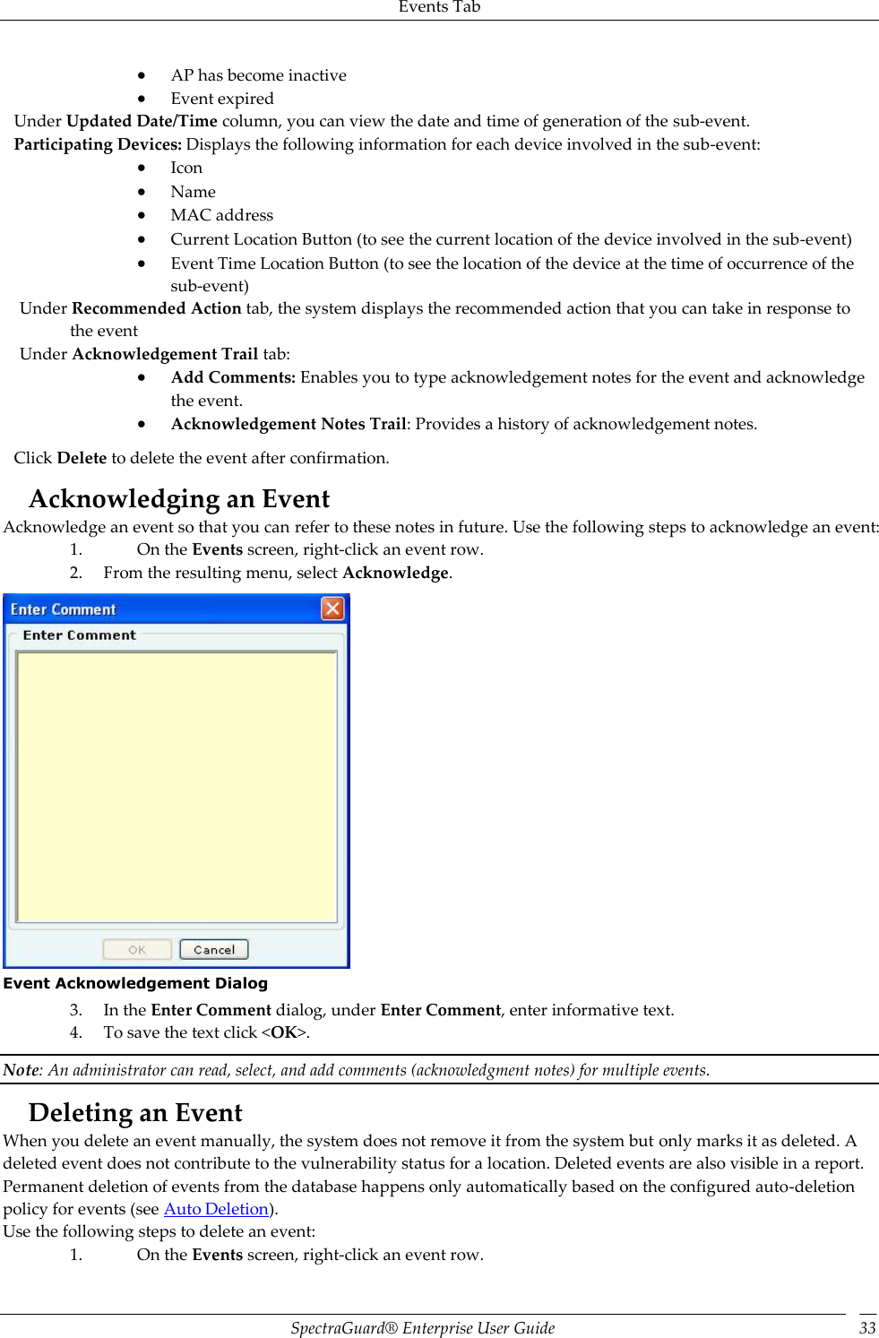 Events Tab SpectraGuard®  Enterprise User Guide 33  AP has become inactive  Event expired Under Updated Date/Time column, you can view the date and time of generation of the sub-event. Participating Devices: Displays the following information for each device involved in the sub-event:  Icon  Name  MAC address  Current Location Button (to see the current location of the device involved in the sub-event)  Event Time Location Button (to see the location of the device at the time of occurrence of the sub-event) Under Recommended Action tab, the system displays the recommended action that you can take in response to the event Under Acknowledgement Trail tab:  Add Comments: Enables you to type acknowledgement notes for the event and acknowledge the event.  Acknowledgement Notes Trail: Provides a history of acknowledgement notes. Click Delete to delete the event after confirmation. Acknowledging an Event Acknowledge an event so that you can refer to these notes in future. Use the following steps to acknowledge an event: 1. On the Events screen, right-click an event row. 2. From the resulting menu, select Acknowledge.  Event Acknowledgement Dialog 3. In the Enter Comment dialog, under Enter Comment, enter informative text. 4. To save the text click &lt;OK&gt;. Note: An administrator can read, select, and add comments (acknowledgment notes) for multiple events. Deleting an Event When you delete an event manually, the system does not remove it from the system but only marks it as deleted. A deleted event does not contribute to the vulnerability status for a location. Deleted events are also visible in a report. Permanent deletion of events from the database happens only automatically based on the configured auto-deletion policy for events (see Auto Deletion). Use the following steps to delete an event: 1. On the Events screen, right-click an event row. 