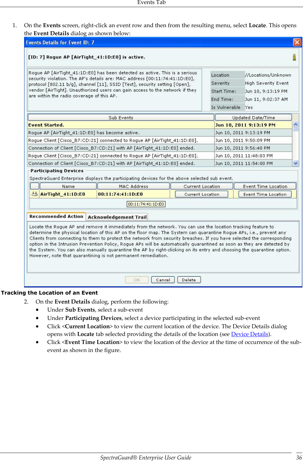 Events Tab SpectraGuard®  Enterprise User Guide 36 1. On the Events screen, right-click an event row and then from the resulting menu, select Locate. This opens the Event Details dialog as shown below:  Tracking the Location of an Event 2. On the Event Details dialog, perform the following:  Under Sub Events, select a sub-event  Under Participating Devices, select a device participating in the selected sub-event  Click &lt;Current Location&gt; to view the current location of the device. The Device Details dialog opens with Locate tab selected providing the details of the location (see Device Details).  Click &lt;Event Time Location&gt; to view the location of the device at the time of occurrence of the sub-event as shown in the figure. 