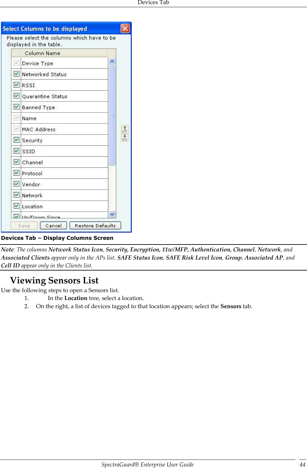 Devices Tab SpectraGuard®  Enterprise User Guide 44  Devices Tab – Display Columns Screen Note: The columns Network Status Icon, Security, Encryption, 11w/MFP, Authentication, Channel, Network, and Associated Clients appear only in the APs list. SAFE Status Icon, SAFE Risk Level Icon, Group, Associated AP, and Cell ID appear only in the Clients list. Viewing Sensors List Use the following steps to open a Sensors list. 1. In the Location tree, select a location. 2. On the right, a list of devices tagged to that location appears; select the Sensors tab. 