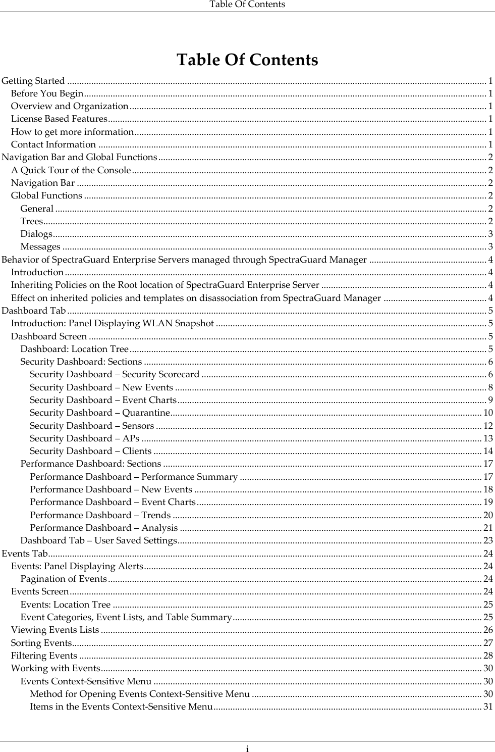 Table Of Contents  i Table Of Contents Getting Started ............................................................................................................................................................................... 1 Before You Begin ........................................................................................................................................................................ 1 Overview and Organization ..................................................................................................................................................... 1 License Based Features .............................................................................................................................................................. 1 How to get more information ................................................................................................................................................... 1 Contact Information .................................................................................................................................................................. 1 Navigation Bar and Global Functions ......................................................................................................................................... 2 A Quick Tour of the Console .................................................................................................................................................... 2 Navigation Bar ........................................................................................................................................................................... 2 Global Functions ........................................................................................................................................................................ 2 General .................................................................................................................................................................................... 2 Trees ......................................................................................................................................................................................... 2 Dialogs ..................................................................................................................................................................................... 3 Messages ................................................................................................................................................................................. 3 Behavior of SpectraGuard Enterprise Servers managed through SpectraGuard Manager ................................................. 4 Introduction ................................................................................................................................................................................ 4 Inheriting Policies on the Root location of SpectraGuard Enterprise Server ..................................................................... 4 Effect on inherited policies and templates on disassociation from SpectraGuard Manager ........................................... 4 Dashboard Tab ............................................................................................................................................................................... 5 Introduction: Panel Displaying WLAN Snapshot ................................................................................................................. 5 Dashboard Screen ...................................................................................................................................................................... 5 Dashboard: Location Tree ..................................................................................................................................................... 5 Security Dashboard: Sections ............................................................................................................................................... 6 Security Dashboard – Security Scorecard ....................................................................................................................... 6 Security Dashboard – New Events .................................................................................................................................. 8 Security Dashboard – Event Charts ................................................................................................................................. 9 Security Dashboard – Quarantine .................................................................................................................................. 10 Security Dashboard – Sensors ........................................................................................................................................ 12 Security Dashboard – APs .............................................................................................................................................. 13 Security Dashboard – Clients ......................................................................................................................................... 14 Performance Dashboard: Sections ..................................................................................................................................... 17 Performance Dashboard – Performance Summary ..................................................................................................... 17 Performance Dashboard – New Events ........................................................................................................................ 18 Performance Dashboard – Event Charts ....................................................................................................................... 19 Performance Dashboard – Trends ................................................................................................................................. 20 Performance Dashboard – Analysis .............................................................................................................................. 21 Dashboard Tab – User Saved Settings ............................................................................................................................... 23 Events Tab ..................................................................................................................................................................................... 24 Events: Panel Displaying Alerts ............................................................................................................................................. 24 Pagination of Events ............................................................................................................................................................ 24 Events Screen ............................................................................................................................................................................ 24 Events: Location Tree .......................................................................................................................................................... 25 Event Categories, Event Lists, and Table Summary ........................................................................................................ 25 Viewing Events Lists ............................................................................................................................................................... 26 Sorting Events........................................................................................................................................................................... 27 Filtering Events ........................................................................................................................................................................ 28 Working with Events ............................................................................................................................................................... 30 Events Context-Sensitive Menu ......................................................................................................................................... 30 Method for Opening Events Context-Sensitive Menu ................................................................................................ 30 Items in the Events Context-Sensitive Menu ................................................................................................................ 31 