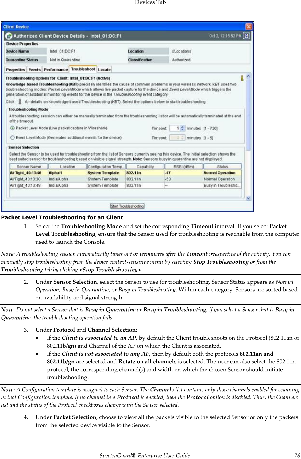 Devices Tab SpectraGuard®  Enterprise User Guide 76  Packet Level Troubleshooting for an Client 1. Select the Troubleshooting Mode and set the corresponding Timeout interval. If you select Packet Level Troubleshooting, ensure that the Sensor used for troubleshooting is reachable from the computer used to launch the Console. Note: A troubleshooting session automatically times out or terminates after the Timeout irrespective of the activity. You can manually stop troubleshooting from the device context-sensitive menu by selecting Stop Troubleshooting or from the Troubleshooting tab by clicking &lt;Stop Troubleshooting&gt;. 2. Under Sensor Selection, select the Sensor to use for troubleshooting. Sensor Status appears as Normal Operation, Busy in Quarantine, or Busy in Troubleshooting. Within each category, Sensors are sorted based on availability and signal strength. Note: Do not select a Sensor that is Busy in Quarantine or Busy in Troubleshooting. If you select a Sensor that is Busy in Quarantine, the troubleshooting operation fails. 3. Under Protocol and Channel Selection:  If the Client is associated to an AP, by default the Client troubleshoots on the Protocol (802.11an or 802.11b/gn) and Channel of the AP on which the Client is associated.  If the Client is not associated to any AP, then by default both the protocols 802.11an and 802.11b/gn are selected and Rotate on all channels is selected. The user can also select the 802.11n protocol, the corresponding channel(s) and width on which the chosen Sensor should initiate troubleshooting. Note: A Configuration template is assigned to each Sensor. The Channels list contains only those channels enabled for scanning in that Configuration template. If no channel in a Protocol is enabled, then the Protocol option is disabled. Thus, the Channels list and the status of the Protocol checkboxes change with the Sensor selected. 4. Under Packet Selection, choose to view all the packets visible to the selected Sensor or only the packets from the selected device visible to the Sensor. 