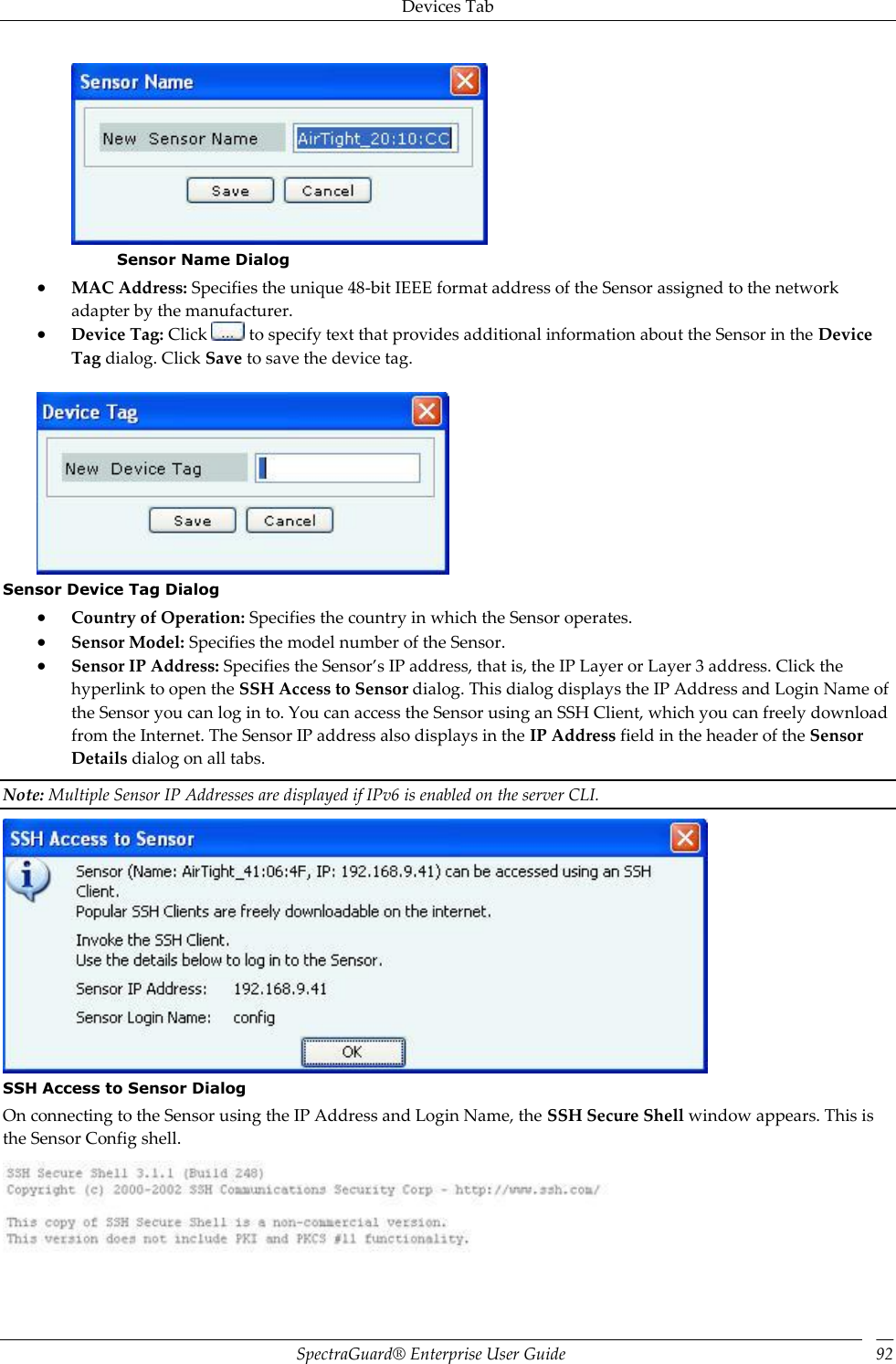 Devices Tab SpectraGuard®  Enterprise User Guide 92  Sensor Name Dialog  MAC Address: Specifies the unique 48-bit IEEE format address of the Sensor assigned to the network adapter by the manufacturer.  Device Tag: Click   to specify text that provides additional information about the Sensor in the Device Tag dialog. Click Save to save the device tag.    Sensor Device Tag Dialog  Country of Operation: Specifies the country in which the Sensor operates.  Sensor Model: Specifies the model number of the Sensor.  Sensor IP Address: Specifies the Sensor’s IP address, that is, the IP Layer or Layer 3 address. Click the hyperlink to open the SSH Access to Sensor dialog. This dialog displays the IP Address and Login Name of the Sensor you can log in to. You can access the Sensor using an SSH Client, which you can freely download from the Internet. The Sensor IP address also displays in the IP Address field in the header of the Sensor Details dialog on all tabs. Note: Multiple Sensor IP Addresses are displayed if IPv6 is enabled on the server CLI.  SSH Access to Sensor Dialog On connecting to the Sensor using the IP Address and Login Name, the SSH Secure Shell window appears. This is the Sensor Config shell.  