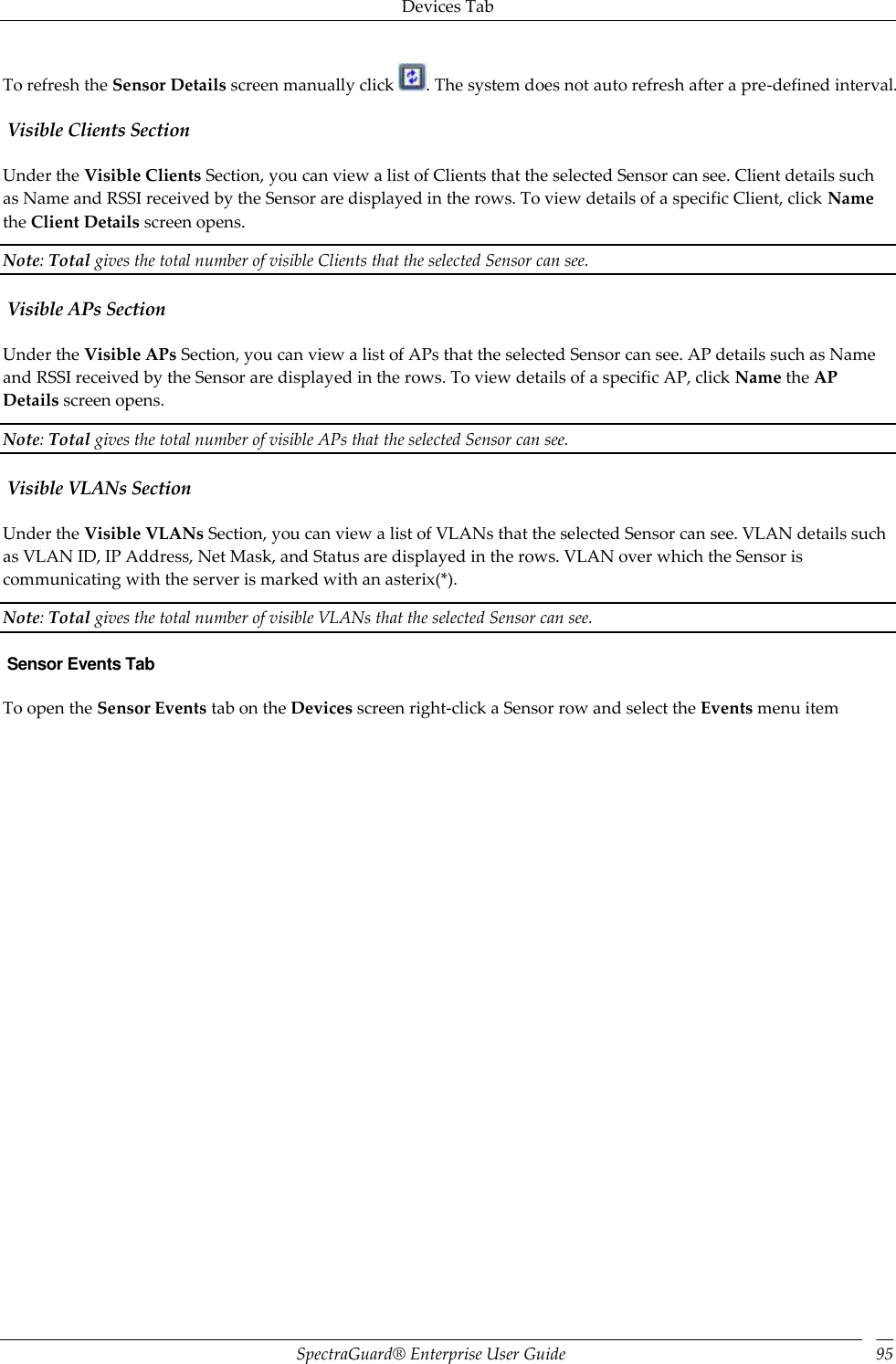 Devices Tab SpectraGuard®  Enterprise User Guide 95 To refresh the Sensor Details screen manually click  . The system does not auto refresh after a pre-defined interval.  Visible Clients Section Under the Visible Clients Section, you can view a list of Clients that the selected Sensor can see. Client details such as Name and RSSI received by the Sensor are displayed in the rows. To view details of a specific Client, click Name the Client Details screen opens. Note: Total gives the total number of visible Clients that the selected Sensor can see.  Visible APs Section Under the Visible APs Section, you can view a list of APs that the selected Sensor can see. AP details such as Name and RSSI received by the Sensor are displayed in the rows. To view details of a specific AP, click Name the AP Details screen opens. Note: Total gives the total number of visible APs that the selected Sensor can see.  Visible VLANs Section Under the Visible VLANs Section, you can view a list of VLANs that the selected Sensor can see. VLAN details such as VLAN ID, IP Address, Net Mask, and Status are displayed in the rows. VLAN over which the Sensor is communicating with the server is marked with an asterix(*). Note: Total gives the total number of visible VLANs that the selected Sensor can see.  Sensor Events Tab To open the Sensor Events tab on the Devices screen right-click a Sensor row and select the Events menu item 
