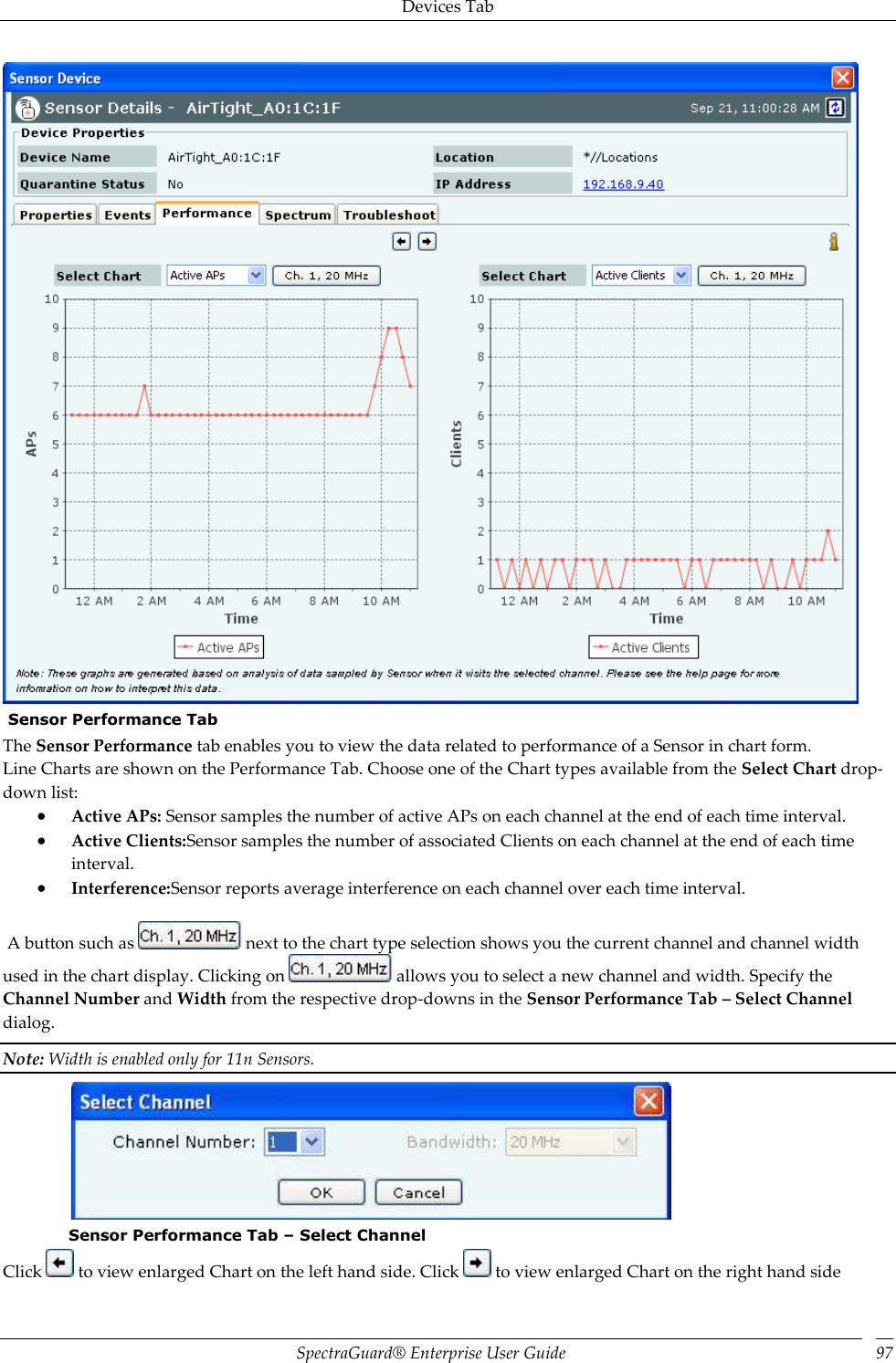 Devices Tab SpectraGuard®  Enterprise User Guide 97   Sensor Performance Tab The Sensor Performance tab enables you to view the data related to performance of a Sensor in chart form. Line Charts are shown on the Performance Tab. Choose one of the Chart types available from the Select Chart drop-down list:  Active APs: Sensor samples the number of active APs on each channel at the end of each time interval.  Active Clients:Sensor samples the number of associated Clients on each channel at the end of each time interval.  Interference:Sensor reports average interference on each channel over each time interval.    A button such as   next to the chart type selection shows you the current channel and channel width used in the chart display. Clicking on   allows you to select a new channel and width. Specify the Channel Number and Width from the respective drop-downs in the Sensor Performance Tab – Select Channel dialog. Note: Width is enabled only for 11n Sensors.    Sensor Performance Tab – Select Channel Click   to view enlarged Chart on the left hand side. Click   to view enlarged Chart on the right hand side 