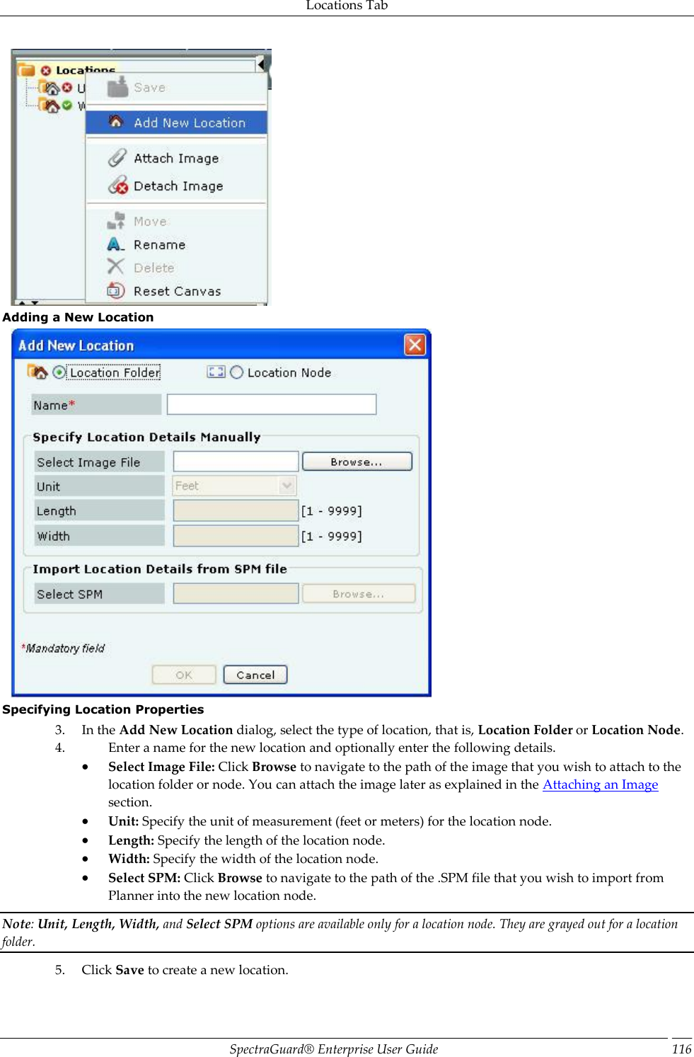 Locations Tab SpectraGuard®  Enterprise User Guide 116  Adding a New Location  Specifying Location Properties 3. In the Add New Location dialog, select the type of location, that is, Location Folder or Location Node. 4. Enter a name for the new location and optionally enter the following details.  Select Image File: Click Browse to navigate to the path of the image that you wish to attach to the location folder or node. You can attach the image later as explained in the Attaching an Image section.  Unit: Specify the unit of measurement (feet or meters) for the location node.  Length: Specify the length of the location node.  Width: Specify the width of the location node.  Select SPM: Click Browse to navigate to the path of the .SPM file that you wish to import from Planner into the new location node. Note: Unit, Length, Width, and Select SPM options are available only for a location node. They are grayed out for a location folder. 5. Click Save to create a new location. 