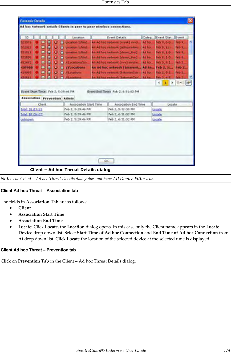 Forensics Tab SpectraGuard®  Enterprise User Guide 174  Client – Ad hoc Threat Details dialog Note: The Client – Ad hoc Threat Details dialog does not have All Device Filter icon Client Ad hoc Threat – Association tab The fields in Association Tab are as follows:  Client  Association Start Time  Association End Time  Locate: Click Locate, the Location dialog opens. In this case only the Client name appears in the Locate Device drop down list. Select Start Time of Ad hoc Connection and End Time of Ad hoc Connection from At drop down list. Click Locate the location of the selected device at the selected time is displayed. Client Ad hoc Threat – Prevention tab Click on Prevention Tab in the Client – Ad hoc Threat Details dialog.   