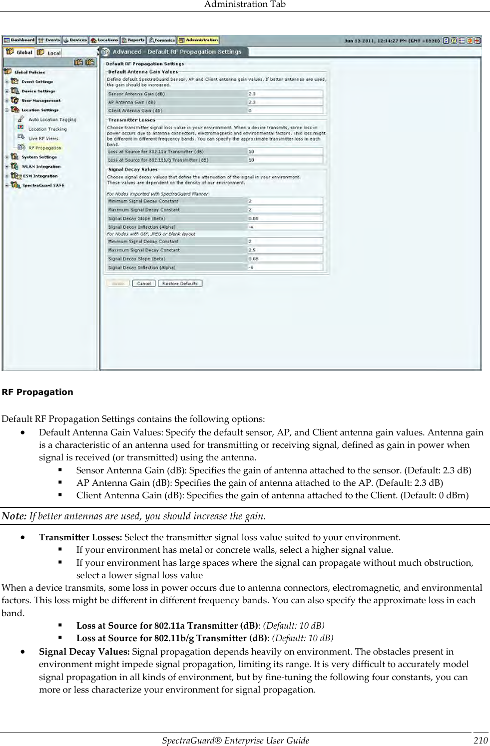 Administration Tab SpectraGuard®  Enterprise User Guide 210    RF Propagation   Default RF Propagation Settings contains the following options:  Default Antenna Gain Values: Specify the default sensor, AP, and Client antenna gain values. Antenna gain is a characteristic of an antenna used for transmitting or receiving signal, defined as gain in power when signal is received (or transmitted) using the antenna.  Sensor Antenna Gain (dB): Specifies the gain of antenna attached to the sensor. (Default: 2.3 dB)  AP Antenna Gain (dB): Specifies the gain of antenna attached to the AP. (Default: 2.3 dB)  Client Antenna Gain (dB): Specifies the gain of antenna attached to the Client. (Default: 0 dBm) Note: If better antennas are used, you should increase the gain.  Transmitter Losses: Select the transmitter signal loss value suited to your environment.  If your environment has metal or concrete walls, select a higher signal value.  If your environment has large spaces where the signal can propagate without much obstruction, select a lower signal loss value When a device transmits, some loss in power occurs due to antenna connectors, electromagnetic, and environmental factors. This loss might be different in different frequency bands. You can also specify the approximate loss in each band.  Loss at Source for 802.11a Transmitter (dB): (Default: 10 dB)  Loss at Source for 802.11b/g Transmitter (dB): (Default: 10 dB)  Signal Decay Values: Signal propagation depends heavily on environment. The obstacles present in environment might impede signal propagation, limiting its range. It is very difficult to accurately model signal propagation in all kinds of environment, but by fine-tuning the following four constants, you can more or less characterize your environment for signal propagation. 