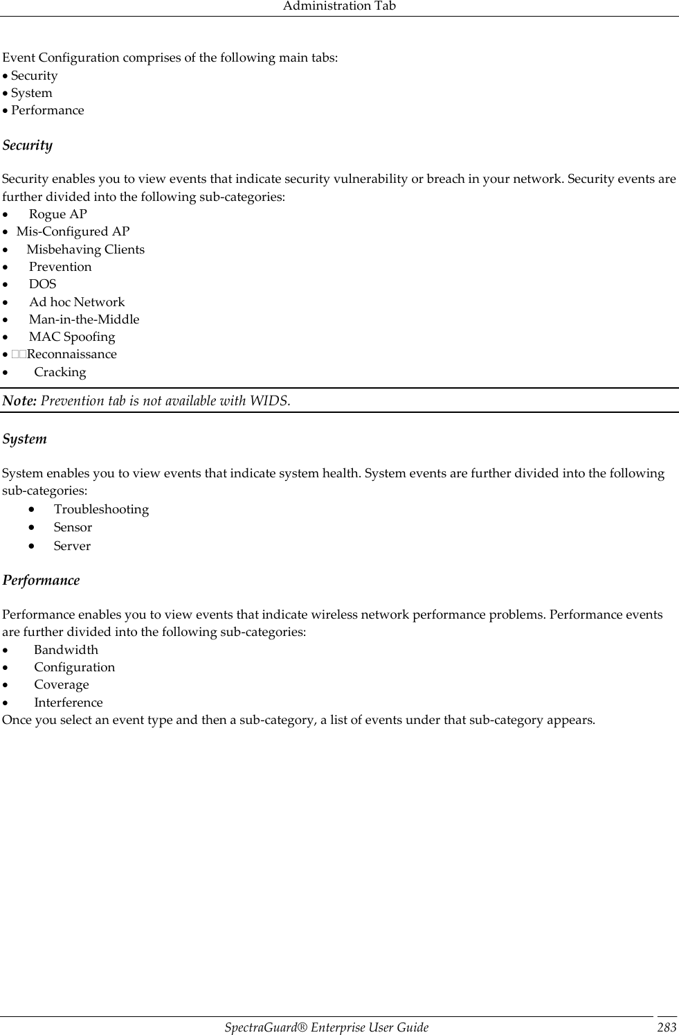 Administration Tab SpectraGuard®  Enterprise User Guide 283 Event Configuration comprises of the following main tabs:  Security  System  Performance Security Security enables you to view events that indicate security vulnerability or breach in your network. Security events are further divided into the following sub-categories:         Rogue AP    Mis-Configured AP        Misbehaving Clients         Prevention         DOS         Ad hoc Network         Man-in-the-Middle         MAC Spoofing  Reconnaissance           Cracking Note: Prevention tab is not available with WIDS. System System enables you to view events that indicate system health. System events are further divided into the following sub-categories:  Troubleshooting  Sensor  Server Performance Performance enables you to view events that indicate wireless network performance problems. Performance events are further divided into the following sub-categories:           Bandwidth           Configuration           Coverage           Interference Once you select an event type and then a sub-category, a list of events under that sub-category appears. 