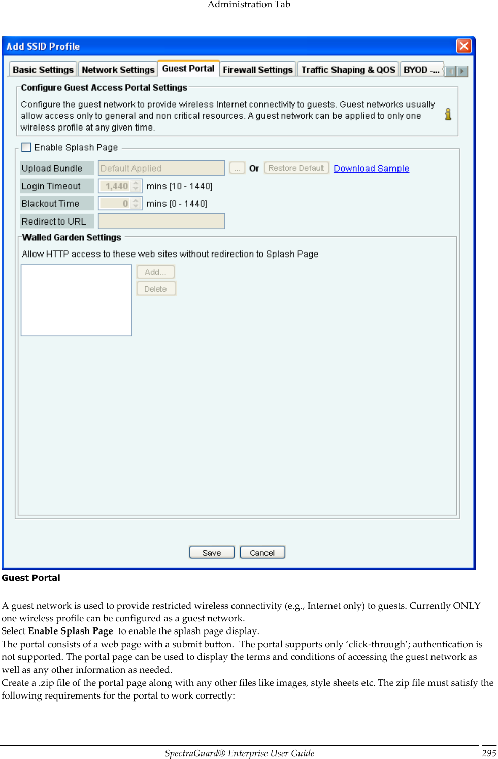 Administration Tab SpectraGuard®  Enterprise User Guide 295  Guest Portal   A guest network is used to provide restricted wireless connectivity (e.g., Internet only) to guests. Currently ONLY one wireless profile can be configured as a guest network. Select Enable Splash Page  to enable the splash page display. The portal consists of a web page with a submit button.  The portal supports only ‘click-through’; authentication is not supported. The portal page can be used to display the terms and conditions of accessing the guest network as well as any other information as needed. Create a .zip file of the portal page along with any other files like images, style sheets etc. The zip file must satisfy the following requirements for the portal to work correctly: 