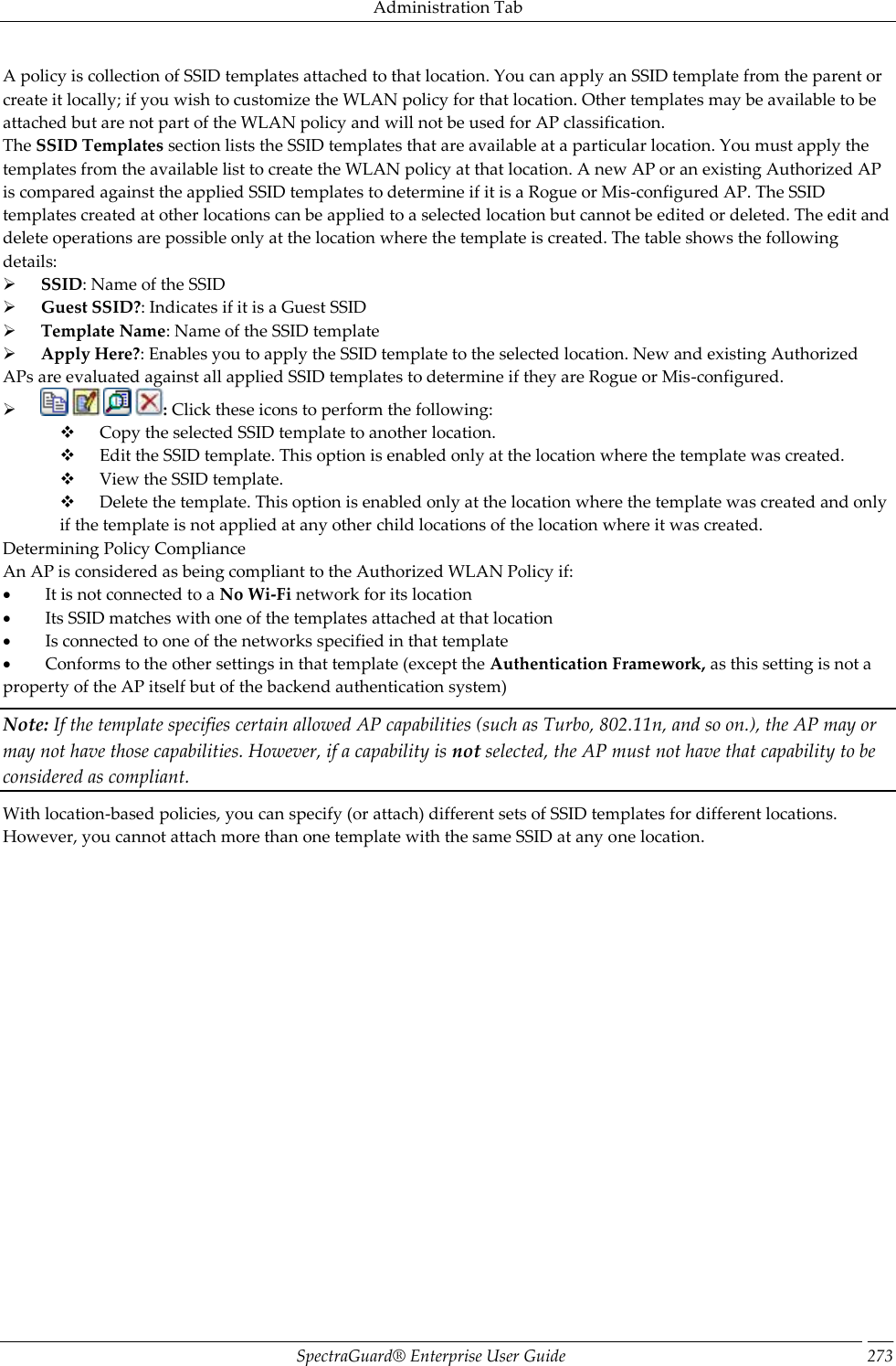 Administration Tab SpectraGuard®  Enterprise User Guide 273 A policy is collection of SSID templates attached to that location. You can apply an SSID template from the parent or create it locally; if you wish to customize the WLAN policy for that location. Other templates may be available to be attached but are not part of the WLAN policy and will not be used for AP classification. The SSID Templates section lists the SSID templates that are available at a particular location. You must apply the templates from the available list to create the WLAN policy at that location. A new AP or an existing Authorized AP is compared against the applied SSID templates to determine if it is a Rogue or Mis-configured AP. The SSID templates created at other locations can be applied to a selected location but cannot be edited or deleted. The edit and delete operations are possible only at the location where the template is created. The table shows the following details:        SSID: Name of the SSID        Guest SSID?: Indicates if it is a Guest SSID        Template Name: Name of the SSID template        Apply Here?: Enables you to apply the SSID template to the selected location. New and existing Authorized APs are evaluated against all applied SSID templates to determine if they are Rogue or Mis-configured.              : Click these icons to perform the following:        Copy the selected SSID template to another location.        Edit the SSID template. This option is enabled only at the location where the template was created.        View the SSID template.        Delete the template. This option is enabled only at the location where the template was created and only if the template is not applied at any other child locations of the location where it was created. Determining Policy Compliance An AP is considered as being compliant to the Authorized WLAN Policy if:           It is not connected to a No Wi-Fi network for its location           Its SSID matches with one of the templates attached at that location           Is connected to one of the networks specified in that template           Conforms to the other settings in that template (except the Authentication Framework, as this setting is not a property of the AP itself but of the backend authentication system) Note: If the template specifies certain allowed AP capabilities (such as Turbo, 802.11n, and so on.), the AP may or may not have those capabilities. However, if a capability is not selected, the AP must not have that capability to be considered as compliant. With location-based policies, you can specify (or attach) different sets of SSID templates for different locations. However, you cannot attach more than one template with the same SSID at any one location. 