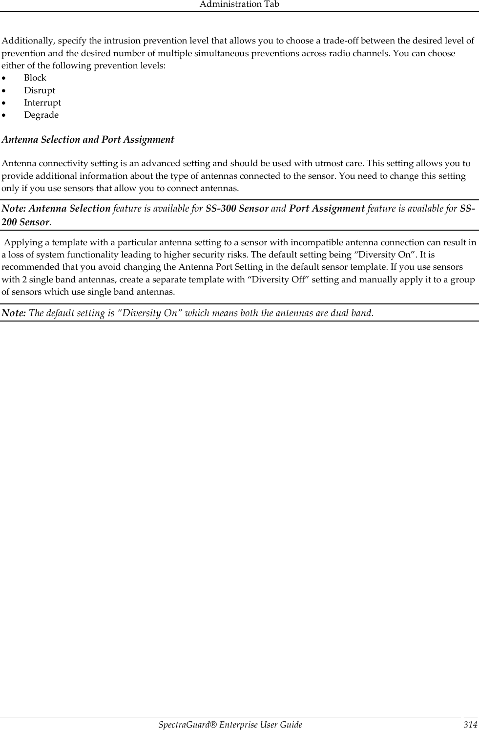 Administration Tab SpectraGuard®  Enterprise User Guide 314 Additionally, specify the intrusion prevention level that allows you to choose a trade-off between the desired level of prevention and the desired number of multiple simultaneous preventions across radio channels. You can choose either of the following prevention levels:           Block           Disrupt           Interrupt           Degrade Antenna Selection and Port Assignment Antenna connectivity setting is an advanced setting and should be used with utmost care. This setting allows you to provide additional information about the type of antennas connected to the sensor. You need to change this setting only if you use sensors that allow you to connect antennas. Note: Antenna Selection feature is available for SS-300 Sensor and Port Assignment feature is available for SS-200 Sensor.  Applying a template with a particular antenna setting to a sensor with incompatible antenna connection can result in a loss of system functionality leading to higher security risks. The default setting being “Diversity On”. It is recommended that you avoid changing the Antenna Port Setting in the default sensor template. If you use sensors with 2 single band antennas, create a separate template with “Diversity Off” setting and manually apply it to a group of sensors which use single band antennas. Note: The default setting is “Diversity On” which means both the antennas are dual band.   