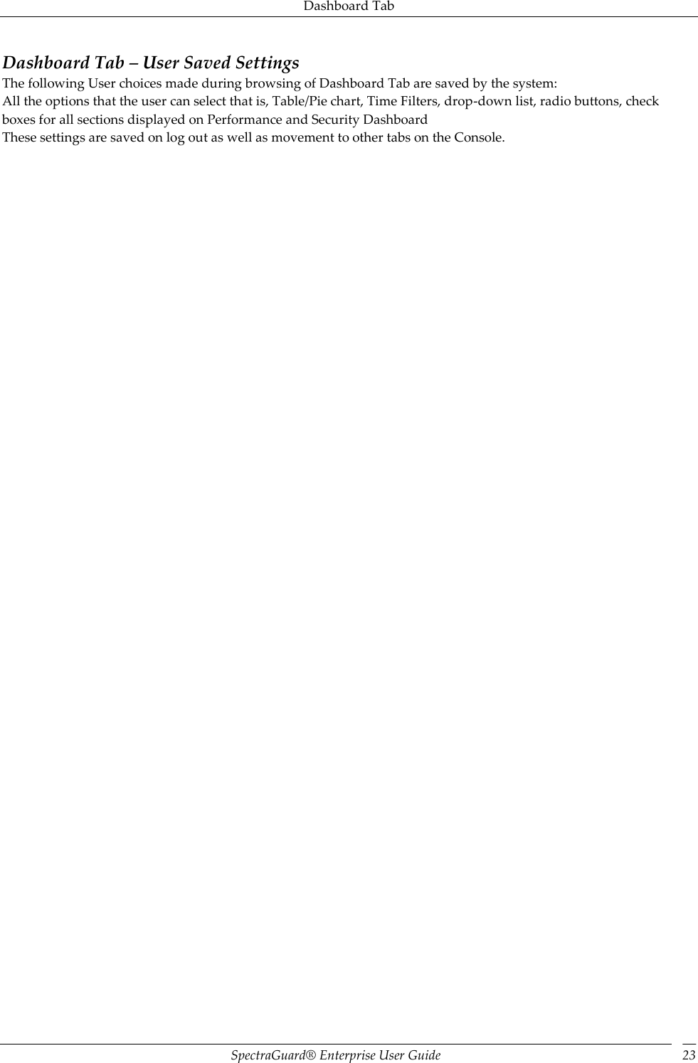 Dashboard Tab SpectraGuard®  Enterprise User Guide 23 Dashboard Tab – User Saved Settings The following User choices made during browsing of Dashboard Tab are saved by the system: All the options that the user can select that is, Table/Pie chart, Time Filters, drop-down list, radio buttons, check boxes for all sections displayed on Performance and Security Dashboard These settings are saved on log out as well as movement to other tabs on the Console. 