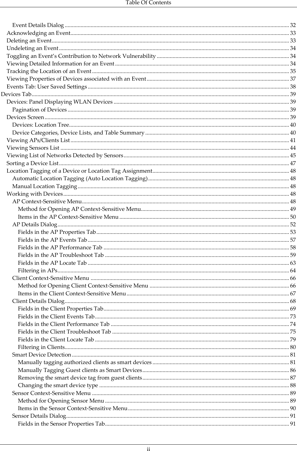 Table Of Contents  ii Event Details Dialog ............................................................................................................................................................ 32 Acknowledging an Event ........................................................................................................................................................ 33 Deleting an Event ..................................................................................................................................................................... 33 Undeleting an Event ................................................................................................................................................................ 34 Toggling an Event’s Contribution to Network Vulnerability ............................................................................................ 34 Viewing Detailed Information for an Event ......................................................................................................................... 34 Tracking the Location of an Event ......................................................................................................................................... 35 Viewing Properties of Devices associated with an Event ................................................................................................... 37 Events Tab: User Saved Settings ............................................................................................................................................ 38 Devices Tab ................................................................................................................................................................................... 39 Devices: Panel Displaying WLAN Devices .......................................................................................................................... 39 Pagination of Devices .......................................................................................................................................................... 39 Devices Screen .......................................................................................................................................................................... 39 Devices: Location Tree......................................................................................................................................................... 40 Device Categories, Device Lists, and Table Summary .................................................................................................... 40 Viewing APs/Clients List ........................................................................................................................................................ 41 Viewing Sensors List ............................................................................................................................................................... 44 Viewing List of Networks Detected by Sensors ................................................................................................................... 45 Sorting a Device List ................................................................................................................................................................ 47 Location Tagging of a Device or Location Tag Assignment ............................................................................................... 48 Automatic Location Tagging (Auto Location Tagging) .................................................................................................. 48 Manual Location Tagging ................................................................................................................................................... 48 Working with Devices ............................................................................................................................................................. 48 AP Context-Sensitive Menu ................................................................................................................................................ 48 Method for Opening AP Context-Sensitive Menu ....................................................................................................... 49 Items in the AP Context-Sensitive Menu ...................................................................................................................... 50 AP Details Dialog ................................................................................................................................................................. 52 Fields in the AP Properties Tab ...................................................................................................................................... 53 Fields in the AP Events Tab ............................................................................................................................................ 57 Fields in the AP Performance Tab ................................................................................................................................. 58 Fields in the AP Troubleshoot Tab ................................................................................................................................ 59 Fields in the AP Locate Tab ............................................................................................................................................ 63 Filtering in APs ................................................................................................................................................................. 64 Client Context-Sensitive Menu .......................................................................................................................................... 66 Method for Opening Client Context-Sensitive Menu ................................................................................................. 66 Items in the Client Context-Sensitive Menu ................................................................................................................. 67 Client Details Dialog ............................................................................................................................................................ 68 Fields in the Client Properties Tab ................................................................................................................................. 69 Fields in the Client Events Tab ....................................................................................................................................... 73 Fields in the Client Performance Tab ............................................................................................................................ 74 Fields in the Client Troubleshoot Tab ........................................................................................................................... 75 Fields in the Client Locate Tab ....................................................................................................................................... 79 Filtering in Clients ............................................................................................................................................................ 80 Smart Device Detection ....................................................................................................................................................... 81 Manually tagging authorized clients as smart devices ............................................................................................... 81 Manually Tagging Guest clients as Smart Devices ...................................................................................................... 86 Removing the smart device tag from guest clients ...................................................................................................... 87 Changing the smart device type .................................................................................................................................... 88 Sensor Context-Sensitive Menu ......................................................................................................................................... 89 Method for Opening Sensor Menu ................................................................................................................................ 89 Items in the Sensor Context-Sensitive Menu ................................................................................................................ 90 Sensor Details Dialog ........................................................................................................................................................... 91 Fields in the Sensor Properties Tab ................................................................................................................................ 91 