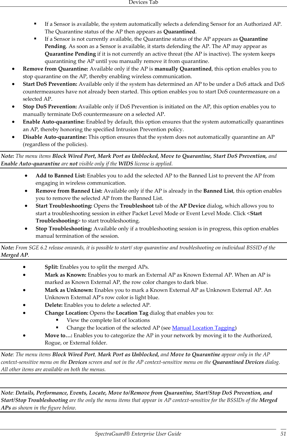 Devices Tab SpectraGuard®  Enterprise User Guide 51  If a Sensor is available, the system automatically selects a defending Sensor for an Authorized AP. The Quarantine status of the AP then appears as Quarantined.  If a Sensor is not currently available, the Quarantine status of the AP appears as Quarantine Pending. As soon as a Sensor is available, it starts defending the AP. The AP may appear as Quarantine Pending if it is not currently an active threat (the AP is inactive). The system keeps quarantining the AP until you manually remove it from quarantine.  Remove from Quarantine: Available only if the AP is manually Quarantined, this option enables you to stop quarantine on the AP, thereby enabling wireless communication.  Start DoS Prevention: Available only if the system has determined an AP to be under a DoS attack and DoS countermeasures have not already been started. This option enables you to start DoS countermeasure on a selected AP.  Stop DoS Prevention: Available only if DoS Prevention is initiated on the AP, this option enables you to manually terminate DoS countermeasure on a selected AP.  Enable Auto-quarantine: Enabled by default, this option ensures that the system automatically quarantines an AP, thereby honoring the specified Intrusion Prevention policy.  Disable Auto-quarantine: This option ensures that the system does not automatically quarantine an AP (regardless of the policies). Note: The menu items Block Wired Port, Mark Port as Unblocked, Move to Quarantine, Start DoS Prevention, and Enable Auto-quarantine are not visible only if the WIDS license is applied.  Add to Banned List: Enables you to add the selected AP to the Banned List to prevent the AP from engaging in wireless communication.  Remove from Banned List: Available only if the AP is already in the Banned List, this option enables you to remove the selected AP from the Banned List.  Start Troubleshooting: Opens the Troubleshoot tab of the AP Device dialog, which allows you to start a troubleshooting session in either Packet Level Mode or Event Level Mode. Click &lt;Start Troubleshooting&gt; to start troubleshooting.  Stop Troubleshooting: Available only if a troubleshooting session is in progress, this option enables manual termination of the session. Note: From SGE 6.2 release onwards, it is possible to start/ stop quarantine and troubleshooting on individual BSSID of the Merged AP.  Split: Enables you to split the merged APs.  Mark as Known: Enables you to mark an External AP as Known External AP. When an AP is marked as Known External AP, the row color changes to dark blue.  Mark as Unknown: Enables you to mark a Known External AP as Unknown External AP. An Unknown External AP’s row color is light blue.  Delete: Enables you to delete a selected AP.  Change Location: Opens the Location Tag dialog that enables you to:  View the complete list of locations  Change the location of the selected AP (see Manual Location Tagging)  Move to…: Enables you to categorize the AP in your network by moving it to the Authorized, Rogue, or External folder. Note: The menu items Block Wired Port, Mark Port as Unblocked, and Move to Quarantine appear only in the AP context-sensitive menu on the Devices screen and not in the AP context-sensitive menu on the Quarantined Devices dialog. All other items are available on both the menus.   Note: Details, Performance, Events, Locate, Move to/Remove from Quarantine, Start/Stop DoS Prevention, and Start/Stop Troubleshooting are the only the menu items that appear in AP context-sensitive for the BSSIDs of the Merged APs as shown in the figure below. 