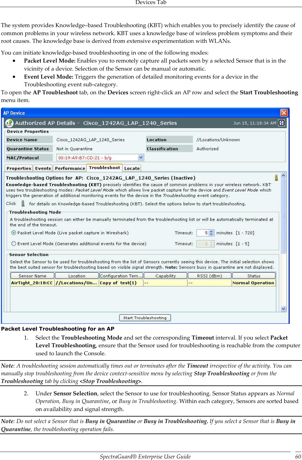 Devices Tab SpectraGuard®  Enterprise User Guide 60 The system provides Knowledge–based Troubleshooting (KBT) which enables you to precisely identify the cause of common problems in your wireless network. KBT uses a knowledge base of wireless problem symptoms and their root causes. The knowledge base is derived from extensive experimentation with WLANs. You can initiate knowledge-based troubleshooting in one of the following modes:  Packet Level Mode: Enables you to remotely capture all packets seen by a selected Sensor that is in the vicinity of a device. Selection of the Sensor can be manual or automatic.  Event Level Mode: Triggers the generation of detailed monitoring events for a device in the Troubleshooting event sub-category. To open the AP Troubleshoot tab, on the Devices screen right-click an AP row and select the Start Troubleshooting menu item.  Packet Level Troubleshooting for an AP 1. Select the Troubleshooting Mode and set the corresponding Timeout interval. If you select Packet Level Troubleshooting, ensure that the Sensor used for troubleshooting is reachable from the computer used to launch the Console. Note: A troubleshooting session automatically times out or terminates after the Timeout irrespective of the activity. You can manually stop troubleshooting from the device context-sensitive menu by selecting Stop Troubleshooting or from the Troubleshooting tab by clicking &lt;Stop Troubleshooting&gt;. 2. Under Sensor Selection, select the Sensor to use for troubleshooting. Sensor Status appears as Normal Operation, Busy in Quarantine, or Busy in Troubleshooting. Within each category, Sensors are sorted based on availability and signal strength. Note: Do not select a Sensor that is Busy in Quarantine or Busy in Troubleshooting. If you select a Sensor that is Busy in Quarantine, the troubleshooting operation fails. 