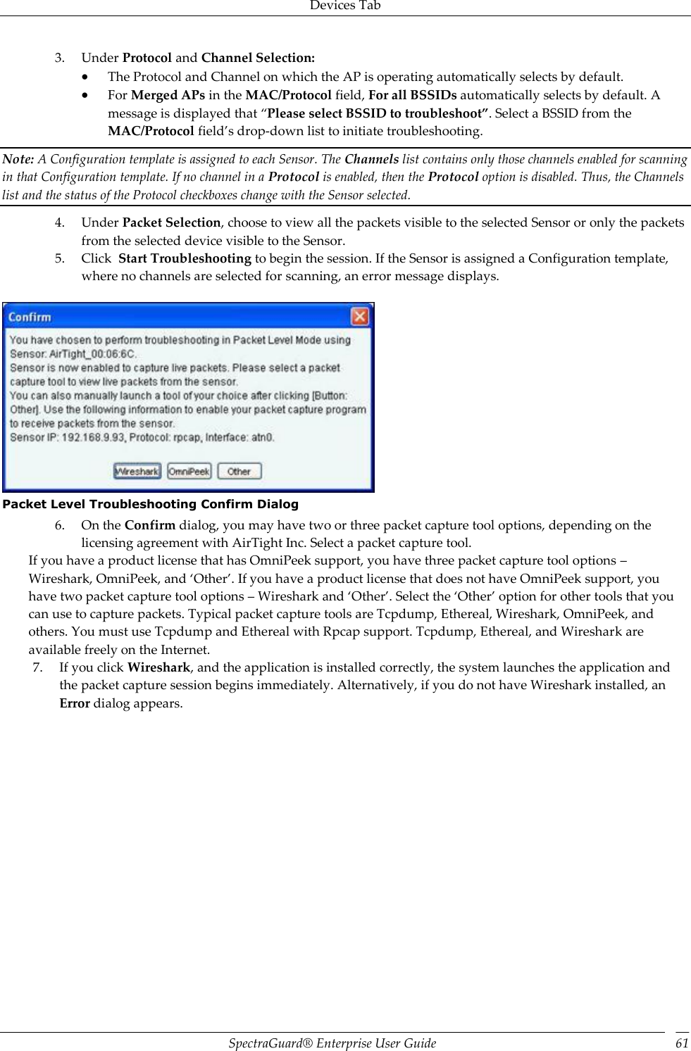 Devices Tab SpectraGuard®  Enterprise User Guide 61 3. Under Protocol and Channel Selection:  The Protocol and Channel on which the AP is operating automatically selects by default.  For Merged APs in the MAC/Protocol field, For all BSSIDs automatically selects by default. A message is displayed that “Please select BSSID to troubleshoot”. Select a BSSID from the MAC/Protocol field’s drop-down list to initiate troubleshooting. Note: A Configuration template is assigned to each Sensor. The Channels list contains only those channels enabled for scanning in that Configuration template. If no channel in a Protocol is enabled, then the Protocol option is disabled. Thus, the Channels list and the status of the Protocol checkboxes change with the Sensor selected. 4. Under Packet Selection, choose to view all the packets visible to the selected Sensor or only the packets from the selected device visible to the Sensor. 5. Click  Start Troubleshooting to begin the session. If the Sensor is assigned a Configuration template, where no channels are selected for scanning, an error message displays.    Packet Level Troubleshooting Confirm Dialog 6. On the Confirm dialog, you may have two or three packet capture tool options, depending on the licensing agreement with AirTight Inc. Select a packet capture tool. If you have a product license that has OmniPeek support, you have three packet capture tool options – Wireshark, OmniPeek, and ‘Other’. If you have a product license that does not have OmniPeek support, you have two packet capture tool options – Wireshark and ‘Other’. Select the ‘Other’ option for other tools that you can use to capture packets. Typical packet capture tools are Tcpdump, Ethereal, Wireshark, OmniPeek, and others. You must use Tcpdump and Ethereal with Rpcap support. Tcpdump, Ethereal, and Wireshark are available freely on the Internet. 7. If you click Wireshark, and the application is installed correctly, the system launches the application and the packet capture session begins immediately. Alternatively, if you do not have Wireshark installed, an Error dialog appears. 