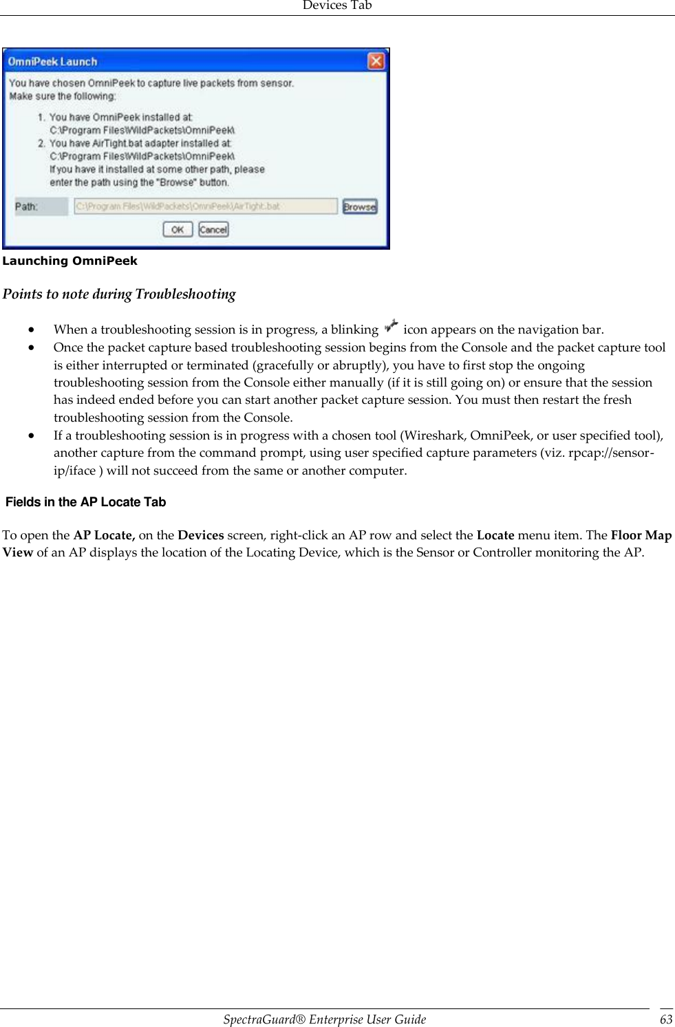 Devices Tab SpectraGuard®  Enterprise User Guide 63  Launching OmniPeek Points to note during Troubleshooting  When a troubleshooting session is in progress, a blinking   icon appears on the navigation bar.  Once the packet capture based troubleshooting session begins from the Console and the packet capture tool is either interrupted or terminated (gracefully or abruptly), you have to first stop the ongoing troubleshooting session from the Console either manually (if it is still going on) or ensure that the session has indeed ended before you can start another packet capture session. You must then restart the fresh troubleshooting session from the Console.  If a troubleshooting session is in progress with a chosen tool (Wireshark, OmniPeek, or user specified tool), another capture from the command prompt, using user specified capture parameters (viz. rpcap://sensor-ip/iface ) will not succeed from the same or another computer.  Fields in the AP Locate Tab To open the AP Locate, on the Devices screen, right-click an AP row and select the Locate menu item. The Floor Map View of an AP displays the location of the Locating Device, which is the Sensor or Controller monitoring the AP. 