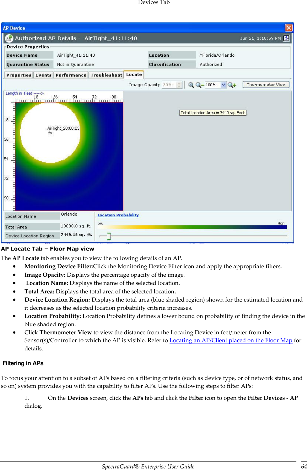 Devices Tab SpectraGuard®  Enterprise User Guide 64  AP Locate Tab – Floor Map view The AP Locate tab enables you to view the following details of an AP.  Monitoring Device Filter:Click the Monitoring Device Filter icon and apply the appropriate filters.  Image Opacity: Displays the percentage opacity of the image   Location Name: Displays the name of the selected location.  Total Area: Displays the total area of the selected location.  Device Location Region: Displays the total area (blue shaded region) shown for the estimated location and it decreases as the selected location probability criteria increases.  Location Probability: Location Probability defines a lower bound on probability of finding the device in the blue shaded region.  Click Thermometer View to view the distance from the Locating Device in feet/meter from the Sensor(s)/Controller to which the AP is visible. Refer to Locating an AP/Client placed on the Floor Map for details.  Filtering in APs To focus your attention to a subset of APs based on a filtering criteria (such as device type, or of network status, and so on) system provides you with the capability to filter APs. Use the following steps to filter APs: 1. On the Devices screen, click the APs tab and click the Filter icon to open the Filter Devices - AP dialog.   