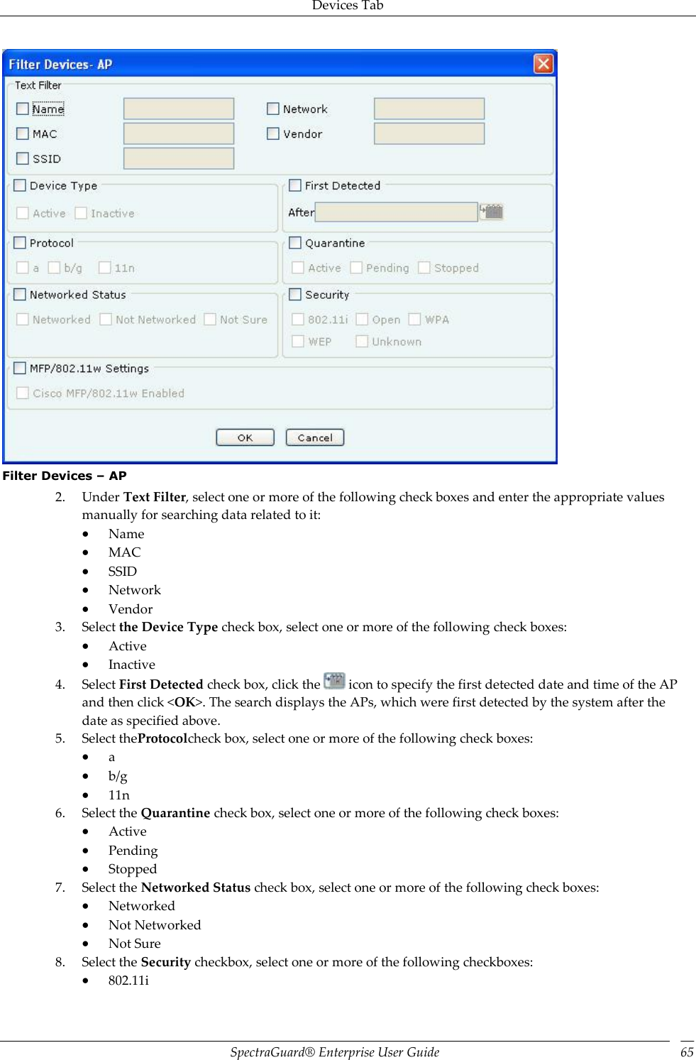 Devices Tab SpectraGuard®  Enterprise User Guide 65  Filter Devices – AP 2. Under Text Filter, select one or more of the following check boxes and enter the appropriate values manually for searching data related to it:  Name  MAC  SSID  Network  Vendor 3. Select the Device Type check box, select one or more of the following check boxes:  Active  Inactive 4. Select First Detected check box, click the   icon to specify the first detected date and time of the AP and then click &lt;OK&gt;. The search displays the APs, which were first detected by the system after the date as specified above. 5. Select theProtocolcheck box, select one or more of the following check boxes:  a  b/g  11n 6. Select the Quarantine check box, select one or more of the following check boxes:  Active  Pending  Stopped 7. Select the Networked Status check box, select one or more of the following check boxes:  Networked  Not Networked  Not Sure 8. Select the Security checkbox, select one or more of the following checkboxes:  802.11i 