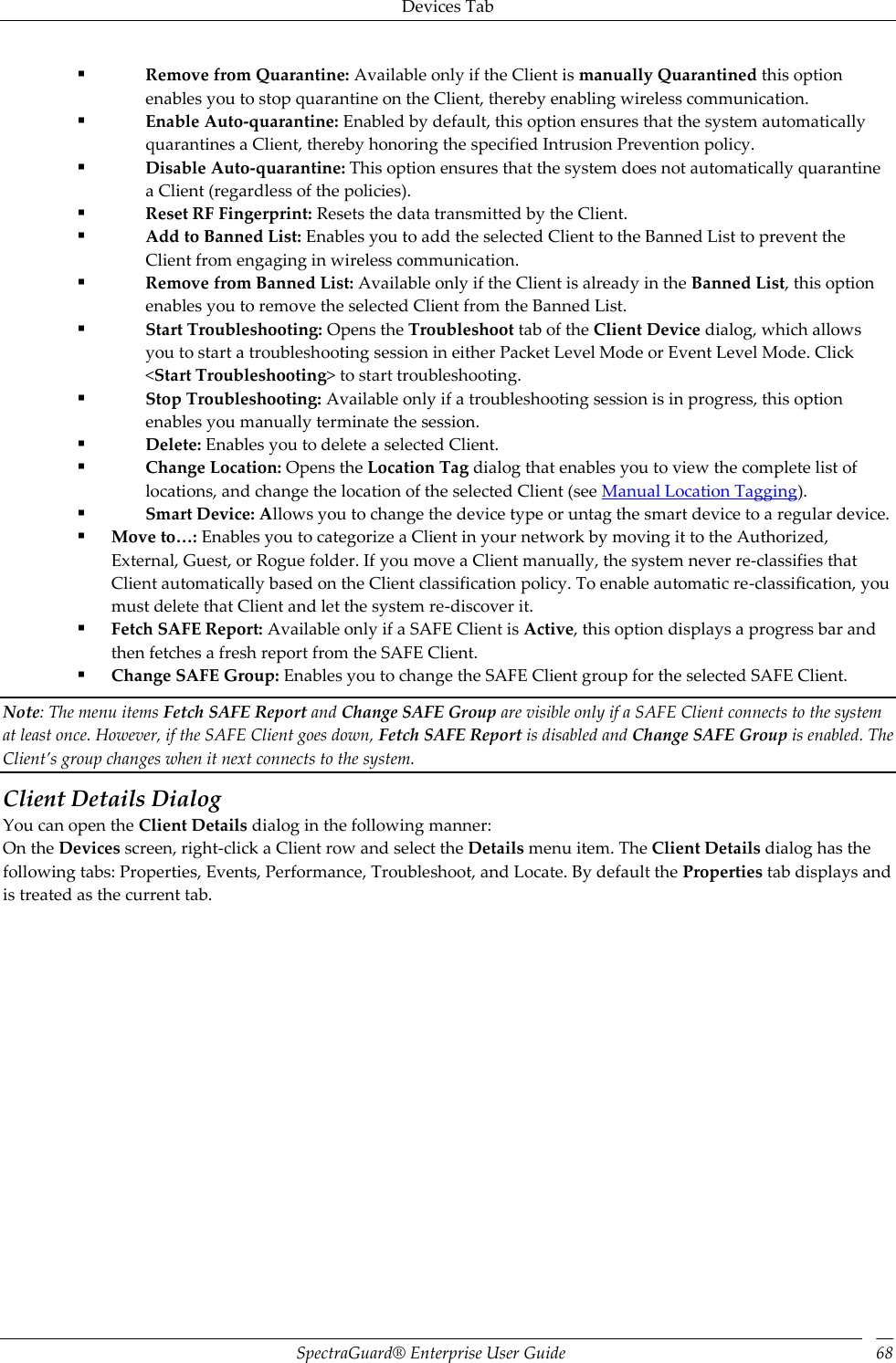 Devices Tab SpectraGuard®  Enterprise User Guide 68  Remove from Quarantine: Available only if the Client is manually Quarantined this option enables you to stop quarantine on the Client, thereby enabling wireless communication.  Enable Auto-quarantine: Enabled by default, this option ensures that the system automatically quarantines a Client, thereby honoring the specified Intrusion Prevention policy.  Disable Auto-quarantine: This option ensures that the system does not automatically quarantine a Client (regardless of the policies).  Reset RF Fingerprint: Resets the data transmitted by the Client.  Add to Banned List: Enables you to add the selected Client to the Banned List to prevent the Client from engaging in wireless communication.  Remove from Banned List: Available only if the Client is already in the Banned List, this option enables you to remove the selected Client from the Banned List.  Start Troubleshooting: Opens the Troubleshoot tab of the Client Device dialog, which allows you to start a troubleshooting session in either Packet Level Mode or Event Level Mode. Click &lt;Start Troubleshooting&gt; to start troubleshooting.  Stop Troubleshooting: Available only if a troubleshooting session is in progress, this option enables you manually terminate the session.  Delete: Enables you to delete a selected Client.  Change Location: Opens the Location Tag dialog that enables you to view the complete list of locations, and change the location of the selected Client (see Manual Location Tagging).  Smart Device: Allows you to change the device type or untag the smart device to a regular device.  Move to…: Enables you to categorize a Client in your network by moving it to the Authorized, External, Guest, or Rogue folder. If you move a Client manually, the system never re-classifies that Client automatically based on the Client classification policy. To enable automatic re-classification, you must delete that Client and let the system re-discover it.  Fetch SAFE Report: Available only if a SAFE Client is Active, this option displays a progress bar and then fetches a fresh report from the SAFE Client.  Change SAFE Group: Enables you to change the SAFE Client group for the selected SAFE Client. Note: The menu items Fetch SAFE Report and Change SAFE Group are visible only if a SAFE Client connects to the system at least once. However, if the SAFE Client goes down, Fetch SAFE Report is disabled and Change SAFE Group is enabled. The Client’s group changes when it next connects to the system. Client Details Dialog You can open the Client Details dialog in the following manner: On the Devices screen, right-click a Client row and select the Details menu item. The Client Details dialog has the following tabs: Properties, Events, Performance, Troubleshoot, and Locate. By default the Properties tab displays and is treated as the current tab. 
