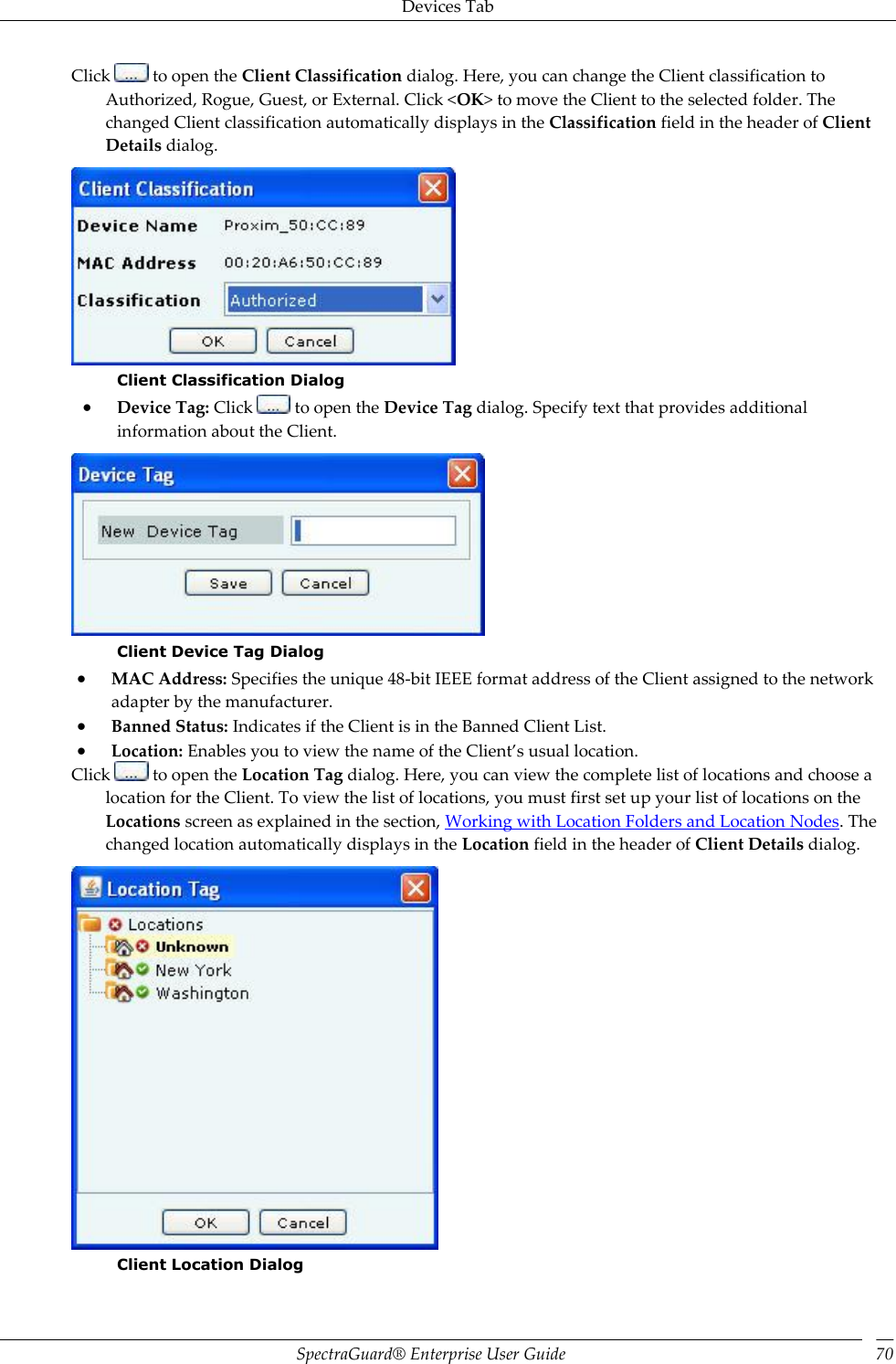 Devices Tab SpectraGuard®  Enterprise User Guide 70 Click   to open the Client Classification dialog. Here, you can change the Client classification to Authorized, Rogue, Guest, or External. Click &lt;OK&gt; to move the Client to the selected folder. The changed Client classification automatically displays in the Classification field in the header of Client Details dialog.  Client Classification Dialog  Device Tag: Click   to open the Device Tag dialog. Specify text that provides additional information about the Client.  Client Device Tag Dialog  MAC Address: Specifies the unique 48-bit IEEE format address of the Client assigned to the network adapter by the manufacturer.  Banned Status: Indicates if the Client is in the Banned Client List.  Location: Enables you to view the name of the Client’s usual location. Click   to open the Location Tag dialog. Here, you can view the complete list of locations and choose a location for the Client. To view the list of locations, you must first set up your list of locations on the Locations screen as explained in the section, Working with Location Folders and Location Nodes. The changed location automatically displays in the Location field in the header of Client Details dialog.  Client Location Dialog 