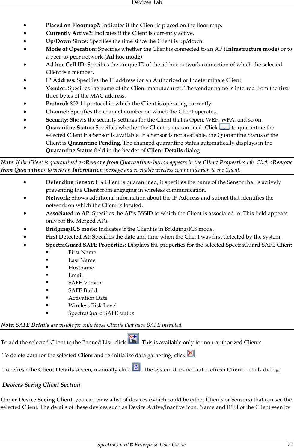 Devices Tab SpectraGuard®  Enterprise User Guide 71  Placed on Floormap?: Indicates if the Client is placed on the floor map.  Currently Active?: Indicates if the Client is currently active.  Up/Down Since: Specifies the time since the Client is up/down.  Mode of Operation: Specifies whether the Client is connected to an AP (Infrastructure mode) or to a peer-to-peer network (Ad hoc mode).  Ad hoc Cell ID: Specifies the unique ID of the ad hoc network connection of which the selected Client is a member.  IP Address: Specifies the IP address for an Authorized or Indeterminate Client.  Vendor: Specifies the name of the Client manufacturer. The vendor name is inferred from the first three bytes of the MAC address.  Protocol: 802.11 protocol in which the Client is operating currently.  Channel: Specifies the channel number on which the Client operates.  Security: Shows the security settings for the Client that is Open, WEP, WPA, and so on.  Quarantine Status: Specifies whether the Client is quarantined. Click   to quarantine the selected Client if a Sensor is available. If a Sensor is not available, the Quarantine Status of the Client is Quarantine Pending. The changed quarantine status automatically displays in the Quarantine Status field in the header of Client Details dialog. Note: If the Client is quarantined a &lt;Remove from Quarantine&gt; button appears in the Client Properties tab. Click &lt;Remove from Quarantine&gt; to view an Information message and to enable wireless communication to the Client.  Defending Sensor: If a Client is quarantined, it specifies the name of the Sensor that is actively preventing the Client from engaging in wireless communication.  Network: Shows additional information about the IP Address and subnet that identifies the network on which the Client is located.  Associated to AP: Specifies the AP’s BSSID to which the Client is associated to. This field appears only for the Merged APs.  Bridging/ICS mode: Indicates if the Client is in Bridging/ICS mode.  First Detected At: Specifies the date and time when the Client was first detected by the system.  SpectraGuard SAFE Properties: Displays the properties for the selected SpectraGuard SAFE Client  First Name  Last Name  Hostname  Email  SAFE Version  SAFE Build  Activation Date  Wireless Risk Level  SpectraGuard SAFE status Note: SAFE Details are visible for only those Clients that have SAFE installed. To add the selected Client to the Banned List, click  . This is available only for non-authorized Clients.  To delete data for the selected Client and re-initialize data gathering, click  .  To refresh the Client Details screen, manually click  . The system does not auto refresh Client Details dialog.  Devices Seeing Client Section Under Device Seeing Client, you can view a list of devices (which could be either Clients or Sensors) that can see the selected Client. The details of these devices such as Device Active/Inactive icon, Name and RSSI of the Client seen by 