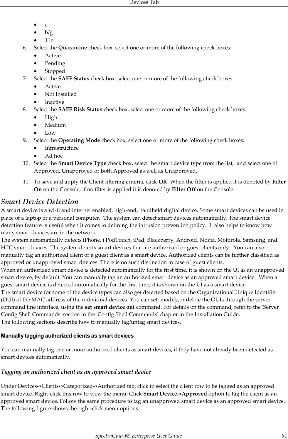 Devices Tab SpectraGuard®  Enterprise User Guide 81  a  b/g  11n 6. Select the Quarantine check box, select one or more of the following check boxes:  Active  Pending  Stopped 7. Select the SAFE Status check box, select one or more of the following check boxes:  Active  Not Installed  Inactive 8. Select the SAFE Risk Status check box, select one or more of the following check boxes:  High  Medium  Low 9. Select the Operating Mode check box, select one or more of the following check boxes:  Infrastructure  Ad hoc 10. Select the Smart Device Type check box, select the smart device type from the list,  and select one of Approved, Unapproved or both Approved as well as Unapproved. 11. To save and apply the Client filtering criteria, click OK. When the filter is applied it is denoted by Filter On on the Console, if no filter is applied it is denoted by Filter Off on the Console. Smart Device Detection A smart device is a wi-fi and internet enabled, high-end, handheld digital device. Some smart devices can be used in place of a laptop or a personal computer.  The system can detect smart devices automatically. The smart device detection feature is useful when it comes to defining the intrusion prevention policy.  It also helps to know how many smart devices are in the network. The system automatically detects iPhone, i PodTouch, iPad, Blackberry, Android, Nokia, Motorola, Samsung, and HTC smart devices. The system detects smart devices that are authorized or guest clients only.  You can also manually tag an authorized client or a guest client as a smart device. Authorized clients can be further classified as approved or unapproved smart devices. There is no such distinction in case of guest clients. When an authorized smart device is detected automatically for the first time, it is shown on the UI as an unapproved smart device, by default. You can manually tag an authorized smart device as an approved smart device.  When a guest smart device is detected automatically for the first time, it is shown on the UI as a smart device. The smart device for some of the device types can also get detected based on the Organizational Unique Identifier (OUI) of the MAC address of the individual devices. You can set, modify,or delete the OUIs through the server command line interface, using the set smart device oui command. For details on the command, refer to the &apos;Server Config Shell Commands&apos; section in the &apos;Config Shell Commands&apos; chapter in the Installation Guide. The following sections describe how to manually tag/untag smart devices. Manually tagging authorized clients as smart devices You can manually tag one or more authorized clients as smart devices, if they have not already been detected as smart devices automatically. Tagging an authorized client as an approved smart device Under Devices-&gt;Clients-&gt;Categorized-&gt;Authorized tab, click to select the client row to be tagged as an approved smart device. Right-click this row to view the menu. Click Smart Device-&gt;Approved option to tag the client as an approved smart device. Follow the same procedure to tag an unapproved smart device as an approved smart device. The following figure shows the right-click menu options. 