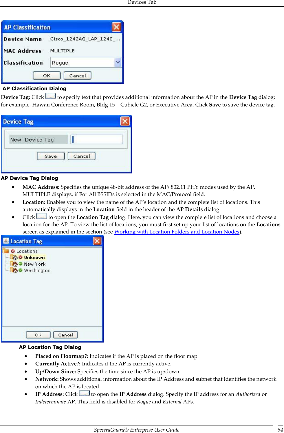 Devices Tab SpectraGuard®  Enterprise User Guide 54   AP Classification Dialog Device Tag: Click   to specify text that provides additional information about the AP in the Device Tag dialog; for example, Hawaii Conference Room, Bldg 15 – Cubicle G2, or Executive Area. Click Save to save the device tag.    AP Device Tag Dialog  MAC Address: Specifies the unique 48-bit address of the AP/ 802.11 PHY modes used by the AP. MULTIPLE displays, if For All BSSIDs is selected in the MAC/Protocol field.  Location: Enables you to view the name of the AP’s location and the complete list of locations. This automatically displays in the Location field in the header of the AP Details dialog.  Click   to open the Location Tag dialog. Here, you can view the complete list of locations and choose a location for the AP. To view the list of locations, you must first set up your list of locations on the Locations screen as explained in the section (see Working with Location Folders and Location Nodes).  AP Location Tag Dialog  Placed on Floormap?: Indicates if the AP is placed on the floor map.  Currently Active?: Indicates if the AP is currently active.  Up/Down Since: Specifies the time since the AP is up/down.  Network: Shows additional information about the IP Address and subnet that identifies the network on which the AP is located.  IP Address: Click   to open the IP Address dialog. Specify the IP address for an Authorized or Indeterminate AP. This field is disabled for Rogue and External APs. 