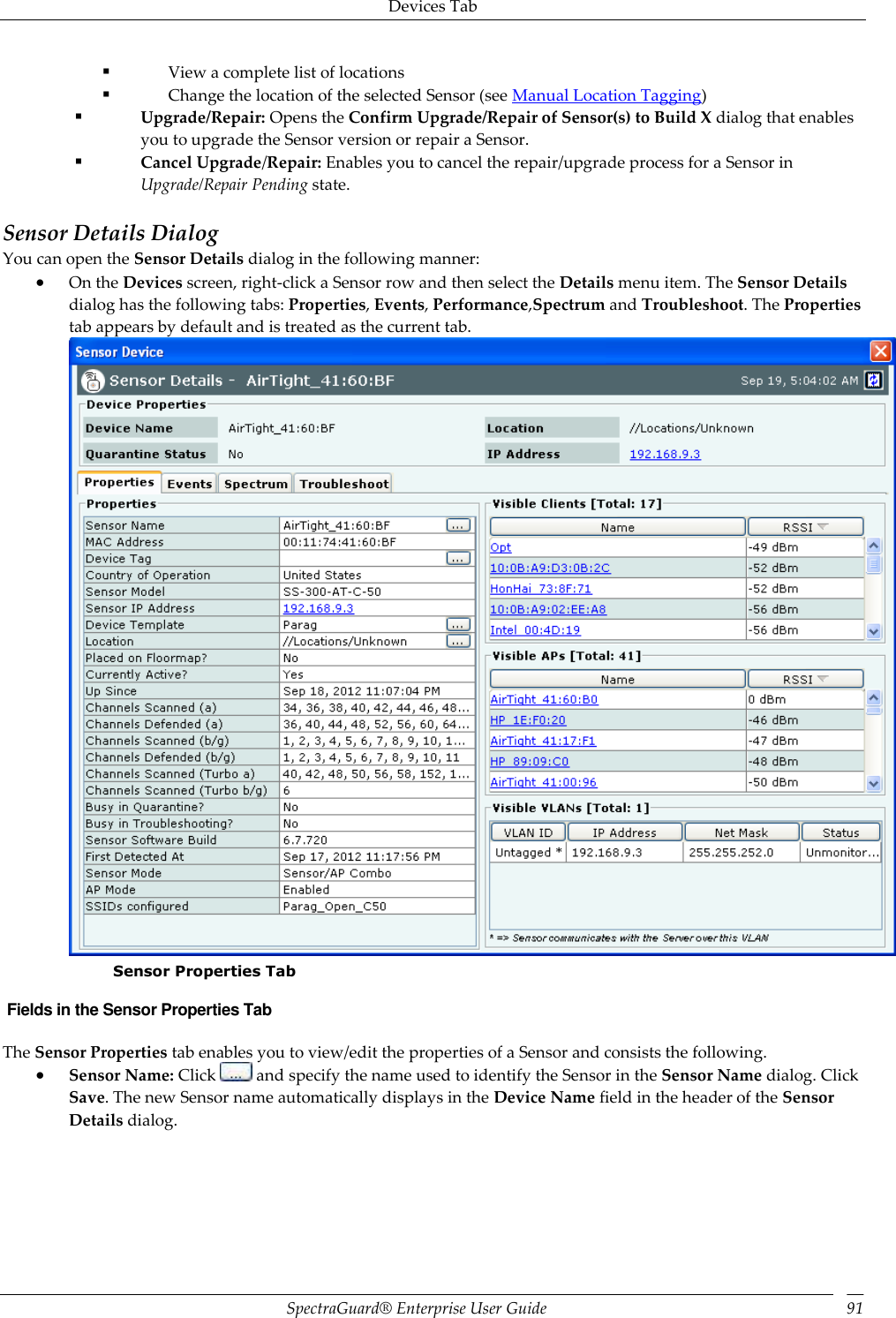 Devices Tab SpectraGuard®  Enterprise User Guide 91  View a complete list of locations  Change the location of the selected Sensor (see Manual Location Tagging)  Upgrade/Repair: Opens the Confirm Upgrade/Repair of Sensor(s) to Build X dialog that enables you to upgrade the Sensor version or repair a Sensor.  Cancel Upgrade/Repair: Enables you to cancel the repair/upgrade process for a Sensor in Upgrade/Repair Pending state.   Sensor Details Dialog You can open the Sensor Details dialog in the following manner:  On the Devices screen, right-click a Sensor row and then select the Details menu item. The Sensor Details dialog has the following tabs: Properties, Events, Performance,Spectrum and Troubleshoot. The Properties tab appears by default and is treated as the current tab.  Sensor Properties Tab  Fields in the Sensor Properties Tab The Sensor Properties tab enables you to view/edit the properties of a Sensor and consists the following.  Sensor Name: Click   and specify the name used to identify the Sensor in the Sensor Name dialog. Click Save. The new Sensor name automatically displays in the Device Name field in the header of the Sensor Details dialog. 