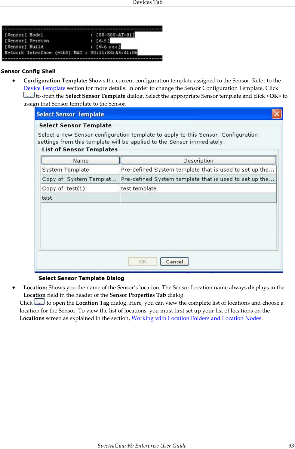 Devices Tab SpectraGuard®  Enterprise User Guide 93  Sensor Config Shell  Configuration Template: Shows the current configuration template assigned to the Sensor. Refer to the Device Template section for more details. In order to change the Sensor Configuration Template, Click  to open the Select Sensor Template dialog. Select the appropriate Sensor template and click &lt;OK&gt; to assign that Sensor template to the Sensor.  Select Sensor Template Dialog  Location: Shows you the name of the Sensor’s location. The Sensor Location name always displays in the Location field in the header of the Sensor Properties Tab dialog. Click   to open the Location Tag dialog. Here, you can view the complete list of locations and choose a location for the Sensor. To view the list of locations, you must first set up your list of locations on the Locations screen as explained in the section, Working with Location Folders and Location Nodes. 