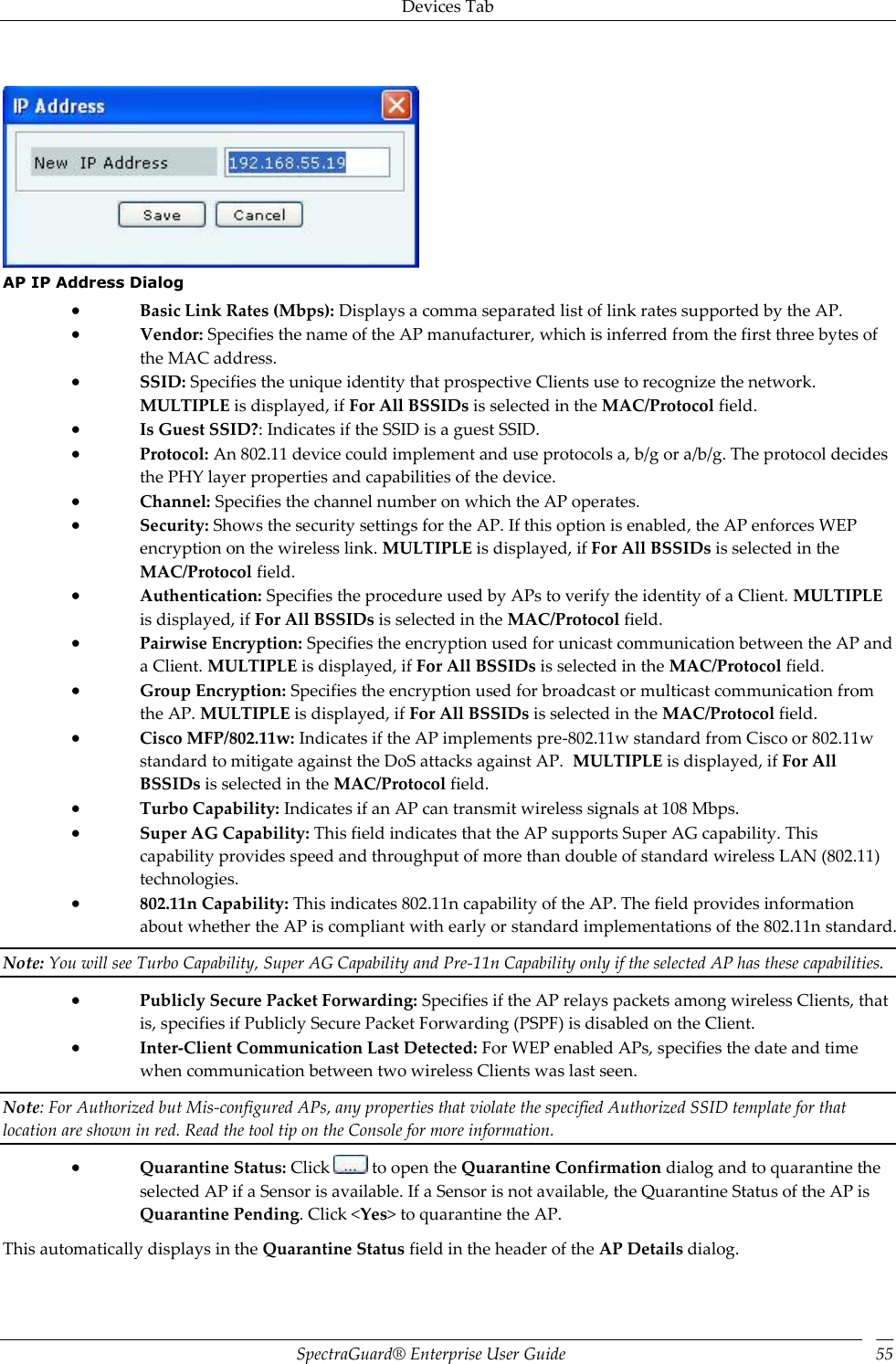 Devices Tab SpectraGuard®  Enterprise User Guide 55    AP IP Address Dialog  Basic Link Rates (Mbps): Displays a comma separated list of link rates supported by the AP.  Vendor: Specifies the name of the AP manufacturer, which is inferred from the first three bytes of the MAC address.  SSID: Specifies the unique identity that prospective Clients use to recognize the network. MULTIPLE is displayed, if For All BSSIDs is selected in the MAC/Protocol field.  Is Guest SSID?: Indicates if the SSID is a guest SSID.  Protocol: An 802.11 device could implement and use protocols a, b/g or a/b/g. The protocol decides the PHY layer properties and capabilities of the device.  Channel: Specifies the channel number on which the AP operates.  Security: Shows the security settings for the AP. If this option is enabled, the AP enforces WEP encryption on the wireless link. MULTIPLE is displayed, if For All BSSIDs is selected in the MAC/Protocol field.  Authentication: Specifies the procedure used by APs to verify the identity of a Client. MULTIPLE is displayed, if For All BSSIDs is selected in the MAC/Protocol field.  Pairwise Encryption: Specifies the encryption used for unicast communication between the AP and a Client. MULTIPLE is displayed, if For All BSSIDs is selected in the MAC/Protocol field.  Group Encryption: Specifies the encryption used for broadcast or multicast communication from the AP. MULTIPLE is displayed, if For All BSSIDs is selected in the MAC/Protocol field.  Cisco MFP/802.11w: Indicates if the AP implements pre-802.11w standard from Cisco or 802.11w standard to mitigate against the DoS attacks against AP.  MULTIPLE is displayed, if For All BSSIDs is selected in the MAC/Protocol field.  Turbo Capability: Indicates if an AP can transmit wireless signals at 108 Mbps.  Super AG Capability: This field indicates that the AP supports Super AG capability. This capability provides speed and throughput of more than double of standard wireless LAN (802.11) technologies.  802.11n Capability: This indicates 802.11n capability of the AP. The field provides information about whether the AP is compliant with early or standard implementations of the 802.11n standard. Note: You will see Turbo Capability, Super AG Capability and Pre-11n Capability only if the selected AP has these capabilities.  Publicly Secure Packet Forwarding: Specifies if the AP relays packets among wireless Clients, that is, specifies if Publicly Secure Packet Forwarding (PSPF) is disabled on the Client.  Inter-Client Communication Last Detected: For WEP enabled APs, specifies the date and time when communication between two wireless Clients was last seen. Note: For Authorized but Mis-configured APs, any properties that violate the specified Authorized SSID template for that location are shown in red. Read the tool tip on the Console for more information.  Quarantine Status: Click   to open the Quarantine Confirmation dialog and to quarantine the selected AP if a Sensor is available. If a Sensor is not available, the Quarantine Status of the AP is Quarantine Pending. Click &lt;Yes&gt; to quarantine the AP. This automatically displays in the Quarantine Status field in the header of the AP Details dialog. 