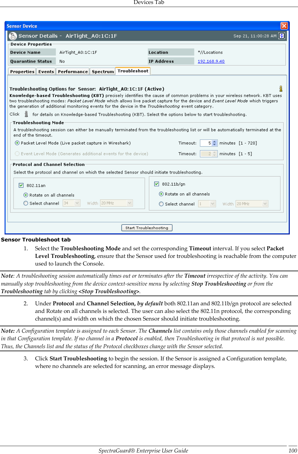 Devices Tab SpectraGuard®  Enterprise User Guide 100  Sensor Troubleshoot tab 1. Select the Troubleshooting Mode and set the corresponding Timeout interval. If you select Packet Level Troubleshooting, ensure that the Sensor used for troubleshooting is reachable from the computer used to launch the Console. Note: A troubleshooting session automatically times out or terminates after the Timeout irrespective of the activity. You can manually stop troubleshooting from the device context-sensitive menu by selecting Stop Troubleshooting or from the Troubleshooting tab by clicking &lt;Stop Troubleshooting&gt;. 2. Under Protocol and Channel Selection, by default both 802.11an and 802.11b/gn protocol are selected and Rotate on all channels is selected. The user can also select the 802.11n protocol, the corresponding channel(s) and width on which the chosen Sensor should initiate troubleshooting. Note: A Configuration template is assigned to each Sensor. The Channels list contains only those channels enabled for scanning in that Configuration template. If no channel in a Protocol is enabled, then Troubleshooting in that protocol is not possible. Thus, the Channels list and the status of the Protocol checkboxes change with the Sensor selected. 3. Click Start Troubleshooting to begin the session. If the Sensor is assigned a Configuration template, where no channels are selected for scanning, an error message displays. 