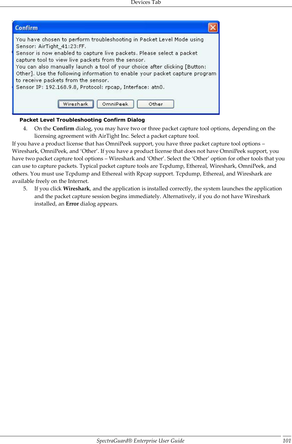 Devices Tab SpectraGuard®  Enterprise User Guide 101  Packet Level Troubleshooting Confirm Dialog 4. On the Confirm dialog, you may have two or three packet capture tool options, depending on the licensing agreement with AirTight Inc. Select a packet capture tool. If you have a product license that has OmniPeek support, you have three packet capture tool options – Wireshark, OmniPeek, and ‘Other’. If you have a product license that does not have OmniPeek support, you have two packet capture tool options – Wireshark and ‘Other’. Select the ‘Other’ option for other tools that you can use to capture packets. Typical packet capture tools are Tcpdump, Ethereal, Wireshark, OmniPeek, and others. You must use Tcpdump and Ethereal with Rpcap support. Tcpdump, Ethereal, and Wireshark are available freely on the Internet. 5. If you click Wireshark, and the application is installed correctly, the system launches the application and the packet capture session begins immediately. Alternatively, if you do not have Wireshark installed, an Error dialog appears. 