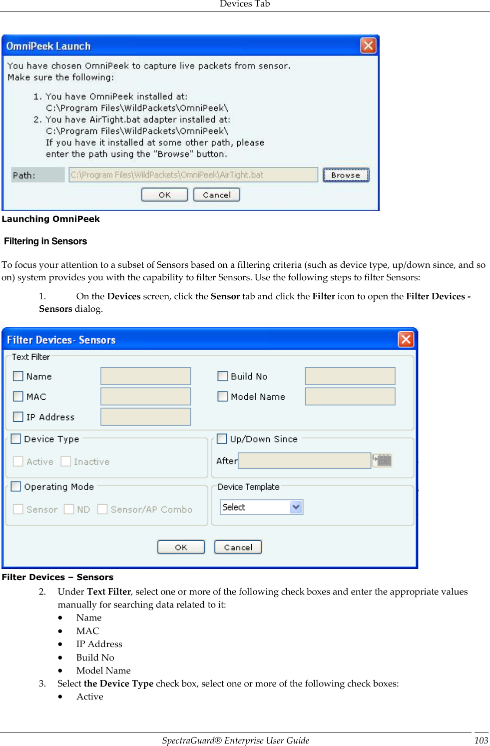 Devices Tab SpectraGuard®  Enterprise User Guide 103  Launching OmniPeek  Filtering in Sensors To focus your attention to a subset of Sensors based on a filtering criteria (such as device type, up/down since, and so on) system provides you with the capability to filter Sensors. Use the following steps to filter Sensors: 1. On the Devices screen, click the Sensor tab and click the Filter icon to open the Filter Devices - Sensors dialog.    Filter Devices – Sensors 2. Under Text Filter, select one or more of the following check boxes and enter the appropriate values manually for searching data related to it:  Name  MAC  IP Address  Build No  Model Name 3. Select the Device Type check box, select one or more of the following check boxes:  Active 