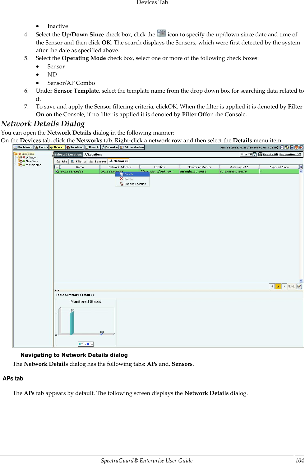 Devices Tab SpectraGuard®  Enterprise User Guide 104  Inactive 4. Select the Up/Down Since check box, click the   icon to specify the up/down since date and time of the Sensor and then click OK. The search displays the Sensors, which were first detected by the system after the date as specified above. 5. Select the Operating Mode check box, select one or more of the following check boxes:  Sensor  ND  Sensor/AP Combo 6. Under Sensor Template, select the template name from the drop down box for searching data related to it. 7. To save and apply the Sensor filtering criteria, clickOK. When the filter is applied it is denoted by Filter On on the Console, if no filter is applied it is denoted by Filter Offon the Console. Network Details Dialog You can open the Network Details dialog in the following manner: On the Devices tab, click the Networks tab. Right-click a network row and then select the Details menu item.  Navigating to Network Details dialog The Network Details dialog has the following tabs: APs and, Sensors.  APs tab The APs tab appears by default. The following screen displays the Network Details dialog. 