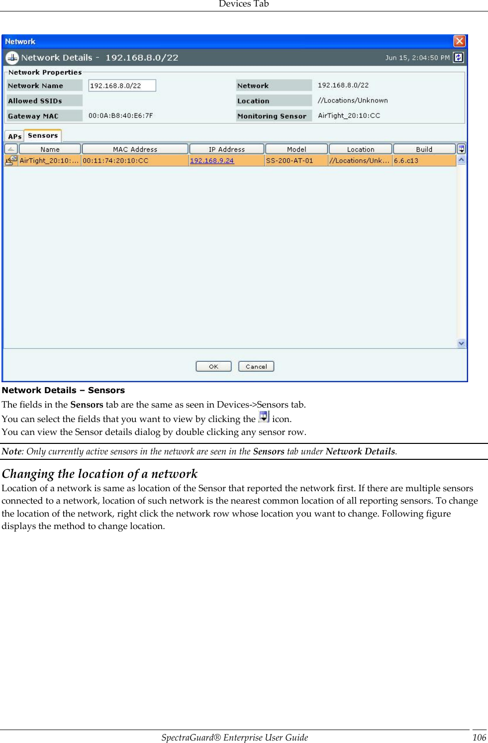 Devices Tab SpectraGuard®  Enterprise User Guide 106  Network Details – Sensors The fields in the Sensors tab are the same as seen in Devices-&gt;Sensors tab. You can select the fields that you want to view by clicking the   icon. You can view the Sensor details dialog by double clicking any sensor row. Note: Only currently active sensors in the network are seen in the Sensors tab under Network Details. Changing the location of a network Location of a network is same as location of the Sensor that reported the network first. If there are multiple sensors connected to a network, location of such network is the nearest common location of all reporting sensors. To change the location of the network, right click the network row whose location you want to change. Following figure displays the method to change location. 