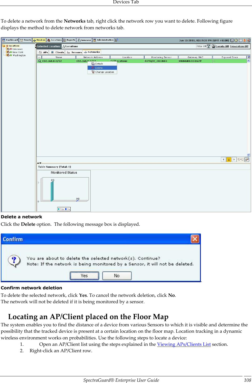 Devices Tab SpectraGuard®  Enterprise User Guide 108 To delete a network from the Networks tab, right click the network row you want to delete. Following figure displays the method to delete network from networks tab.    Delete a network Click the Delete option.  The following message box is displayed.   . Confirm network deletion To delete the selected network, click Yes. To cancel the network deletion, click No. The network will not be deleted if it is being monitored by a sensor.   Locating an AP/Client placed on the Floor Map The system enables you to find the distance of a device from various Sensors to which it is visible and determine the possibility that the tracked device is present at a certain location on the floor map. Location tracking in a dynamic wireless environment works on probabilities. Use the following steps to locate a device: 1. Open an AP/Client list using the steps explained in the Viewing APs/Clients List section. 2. Right-click an AP/Client row. 