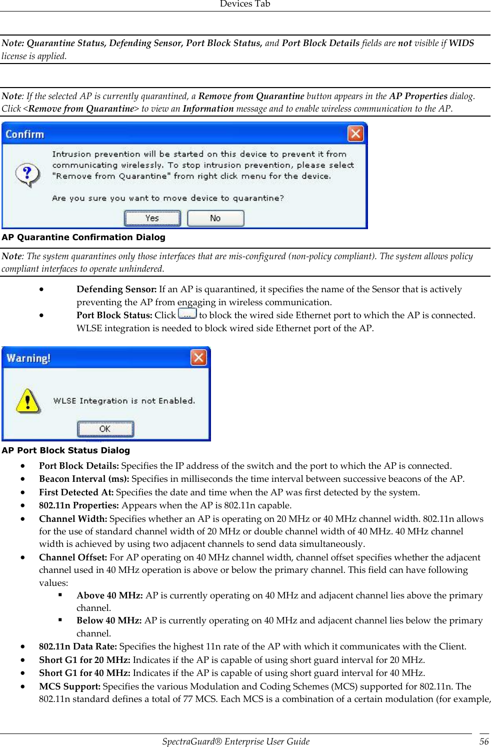 Devices Tab SpectraGuard®  Enterprise User Guide 56 Note: Quarantine Status, Defending Sensor, Port Block Status, and Port Block Details fields are not visible if WIDS license is applied.   Note: If the selected AP is currently quarantined, a Remove from Quarantine button appears in the AP Properties dialog. Click &lt;Remove from Quarantine&gt; to view an Information message and to enable wireless communication to the AP.  AP Quarantine Confirmation Dialog Note: The system quarantines only those interfaces that are mis-configured (non-policy compliant). The system allows policy compliant interfaces to operate unhindered.  Defending Sensor: If an AP is quarantined, it specifies the name of the Sensor that is actively preventing the AP from engaging in wireless communication.  Port Block Status: Click   to block the wired side Ethernet port to which the AP is connected. WLSE integration is needed to block wired side Ethernet port of the AP.    AP Port Block Status Dialog  Port Block Details: Specifies the IP address of the switch and the port to which the AP is connected.  Beacon Interval (ms): Specifies in milliseconds the time interval between successive beacons of the AP.  First Detected At: Specifies the date and time when the AP was first detected by the system.  802.11n Properties: Appears when the AP is 802.11n capable.  Channel Width: Specifies whether an AP is operating on 20 MHz or 40 MHz channel width. 802.11n allows for the use of standard channel width of 20 MHz or double channel width of 40 MHz. 40 MHz channel width is achieved by using two adjacent channels to send data simultaneously.  Channel Offset: For AP operating on 40 MHz channel width, channel offset specifies whether the adjacent channel used in 40 MHz operation is above or below the primary channel. This field can have following values:  Above 40 MHz: AP is currently operating on 40 MHz and adjacent channel lies above the primary channel.  Below 40 MHz: AP is currently operating on 40 MHz and adjacent channel lies below the primary channel.  802.11n Data Rate: Specifies the highest 11n rate of the AP with which it communicates with the Client.  Short G1 for 20 MHz: Indicates if the AP is capable of using short guard interval for 20 MHz.  Short G1 for 40 MHz: Indicates if the AP is capable of using short guard interval for 40 MHz.  MCS Support: Specifies the various Modulation and Coding Schemes (MCS) supported for 802.11n. The 802.11n standard defines a total of 77 MCS. Each MCS is a combination of a certain modulation (for example, 