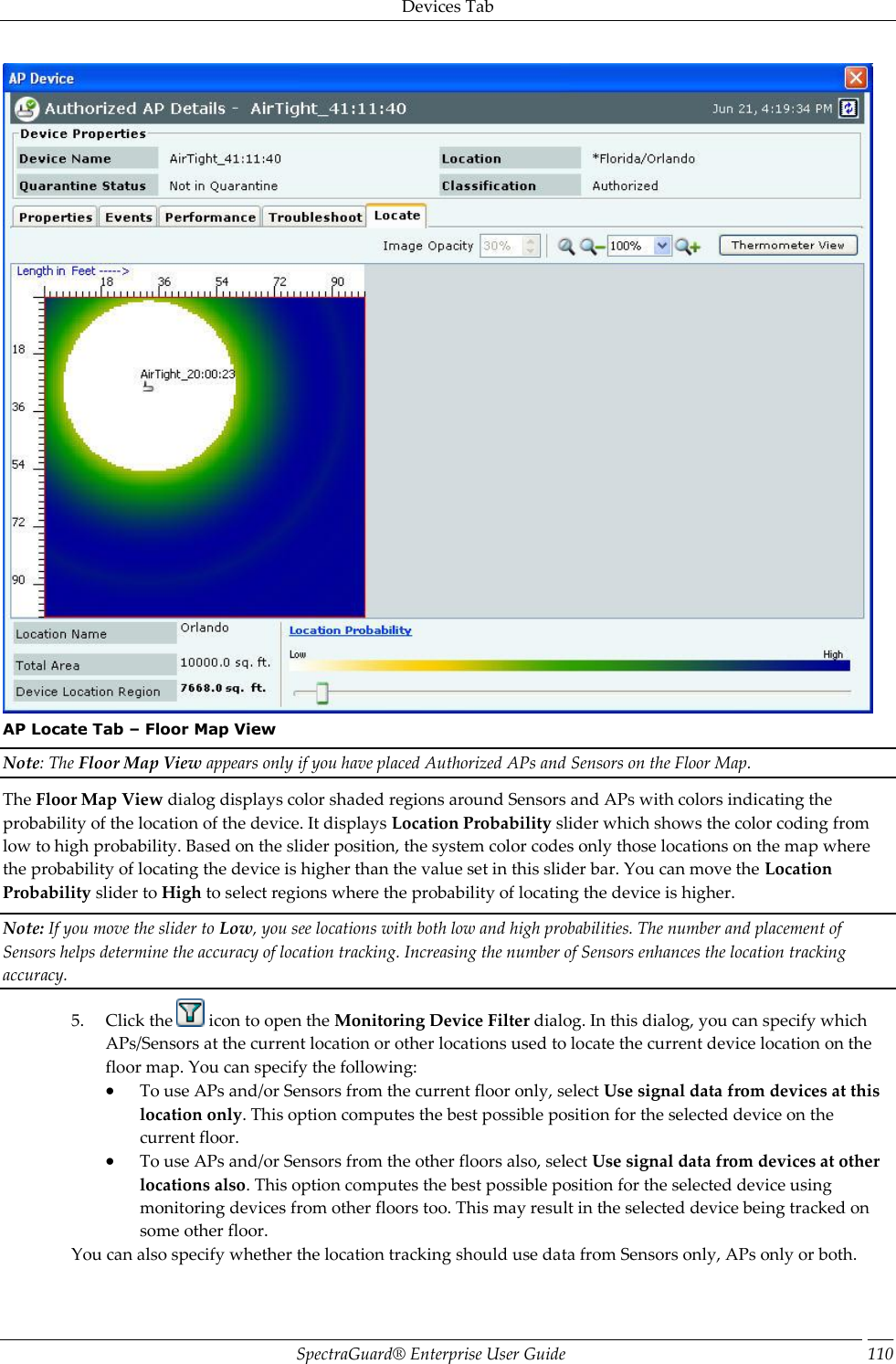 Devices Tab SpectraGuard®  Enterprise User Guide 110  AP Locate Tab – Floor Map View Note: The Floor Map View appears only if you have placed Authorized APs and Sensors on the Floor Map. The Floor Map View dialog displays color shaded regions around Sensors and APs with colors indicating the probability of the location of the device. It displays Location Probability slider which shows the color coding from low to high probability. Based on the slider position, the system color codes only those locations on the map where the probability of locating the device is higher than the value set in this slider bar. You can move the Location Probability slider to High to select regions where the probability of locating the device is higher. Note: If you move the slider to Low, you see locations with both low and high probabilities. The number and placement of Sensors helps determine the accuracy of location tracking. Increasing the number of Sensors enhances the location tracking accuracy. 5. Click the   icon to open the Monitoring Device Filter dialog. In this dialog, you can specify which APs/Sensors at the current location or other locations used to locate the current device location on the floor map. You can specify the following:  To use APs and/or Sensors from the current floor only, select Use signal data from devices at this location only. This option computes the best possible position for the selected device on the current floor.  To use APs and/or Sensors from the other floors also, select Use signal data from devices at other locations also. This option computes the best possible position for the selected device using monitoring devices from other floors too. This may result in the selected device being tracked on some other floor. You can also specify whether the location tracking should use data from Sensors only, APs only or both. 