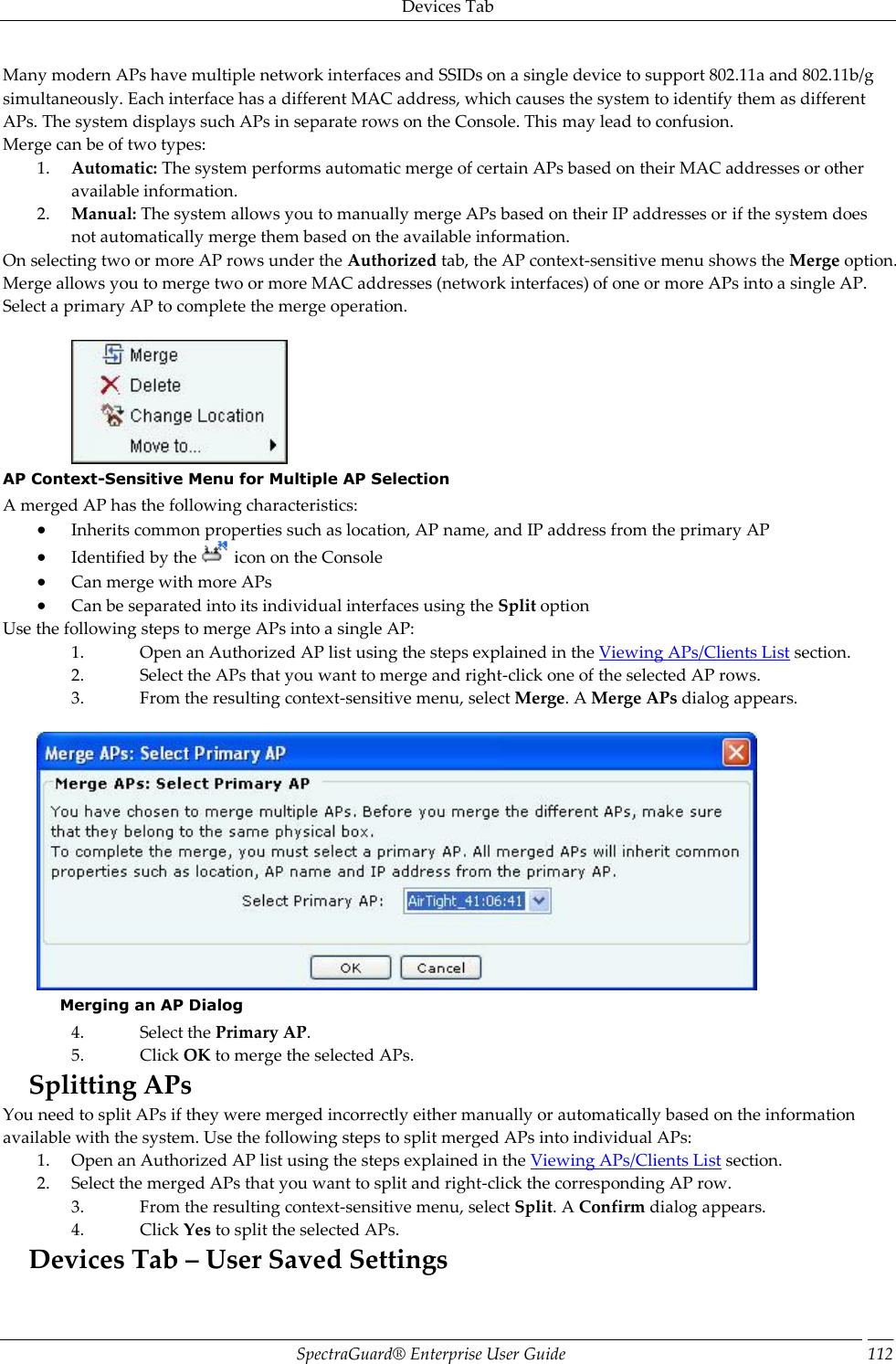 Devices Tab SpectraGuard®  Enterprise User Guide 112 Many modern APs have multiple network interfaces and SSIDs on a single device to support 802.11a and 802.11b/g simultaneously. Each interface has a different MAC address, which causes the system to identify them as different APs. The system displays such APs in separate rows on the Console. This may lead to confusion. Merge can be of two types: 1. Automatic: The system performs automatic merge of certain APs based on their MAC addresses or other available information. 2. Manual: The system allows you to manually merge APs based on their IP addresses or if the system does not automatically merge them based on the available information. On selecting two or more AP rows under the Authorized tab, the AP context-sensitive menu shows the Merge option. Merge allows you to merge two or more MAC addresses (network interfaces) of one or more APs into a single AP. Select a primary AP to complete the merge operation.    AP Context-Sensitive Menu for Multiple AP Selection A merged AP has the following characteristics:  Inherits common properties such as location, AP name, and IP address from the primary AP  Identified by the   icon on the Console  Can merge with more APs  Can be separated into its individual interfaces using the Split option Use the following steps to merge APs into a single AP: 1. Open an Authorized AP list using the steps explained in the Viewing APs/Clients List section. 2. Select the APs that you want to merge and right-click one of the selected AP rows. 3. From the resulting context-sensitive menu, select Merge. A Merge APs dialog appears.    Merging an AP Dialog 4. Select the Primary AP. 5. Click OK to merge the selected APs. Splitting APs You need to split APs if they were merged incorrectly either manually or automatically based on the information available with the system. Use the following steps to split merged APs into individual APs: 1. Open an Authorized AP list using the steps explained in the Viewing APs/Clients List section. 2. Select the merged APs that you want to split and right-click the corresponding AP row. 3. From the resulting context-sensitive menu, select Split. A Confirm dialog appears. 4. Click Yes to split the selected APs. Devices Tab – User Saved Settings 