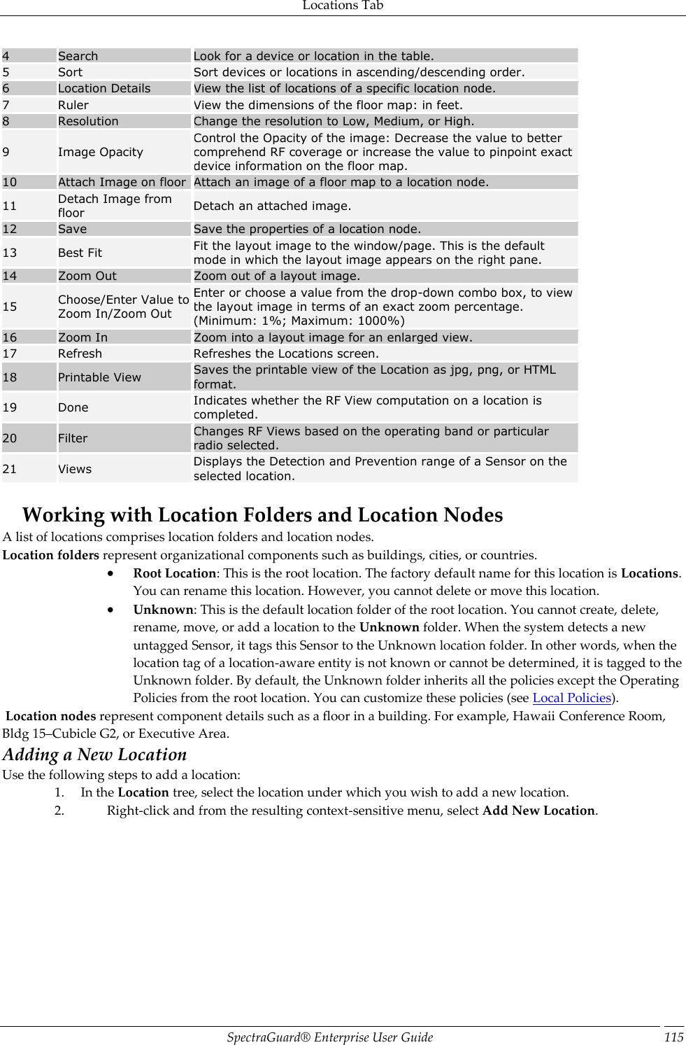 Locations Tab SpectraGuard®  Enterprise User Guide 115 4 Search Look for a device or location in the table. 5 Sort Sort devices or locations in ascending/descending order. 6 Location Details View the list of locations of a specific location node. 7 Ruler View the dimensions of the floor map: in feet. 8 Resolution Change the resolution to Low, Medium, or High. 9 Image Opacity Control the Opacity of the image: Decrease the value to better comprehend RF coverage or increase the value to pinpoint exact device information on the floor map. 10 Attach Image on floor Attach an image of a floor map to a location node. 11 Detach Image from floor Detach an attached image. 12 Save Save the properties of a location node. 13 Best Fit Fit the layout image to the window/page. This is the default mode in which the layout image appears on the right pane. 14 Zoom Out Zoom out of a layout image. 15 Choose/Enter Value to Zoom In/Zoom Out Enter or choose a value from the drop-down combo box, to view the layout image in terms of an exact zoom percentage. (Minimum: 1%; Maximum: 1000%) 16 Zoom In Zoom into a layout image for an enlarged view. 17 Refresh Refreshes the Locations screen. 18 Printable View Saves the printable view of the Location as jpg, png, or HTML format. 19 Done Indicates whether the RF View computation on a location is completed. 20 Filter Changes RF Views based on the operating band or particular radio selected. 21 Views Displays the Detection and Prevention range of a Sensor on the selected location.   Working with Location Folders and Location Nodes A list of locations comprises location folders and location nodes. Location folders represent organizational components such as buildings, cities, or countries.  Root Location: This is the root location. The factory default name for this location is Locations. You can rename this location. However, you cannot delete or move this location.  Unknown: This is the default location folder of the root location. You cannot create, delete, rename, move, or add a location to the Unknown folder. When the system detects a new untagged Sensor, it tags this Sensor to the Unknown location folder. In other words, when the location tag of a location-aware entity is not known or cannot be determined, it is tagged to the Unknown folder. By default, the Unknown folder inherits all the policies except the Operating Policies from the root location. You can customize these policies (see Local Policies).  Location nodes represent component details such as a floor in a building. For example, Hawaii Conference Room, Bldg 15–Cubicle G2, or Executive Area. Adding a New Location Use the following steps to add a location: 1. In the Location tree, select the location under which you wish to add a new location. 2. Right-click and from the resulting context-sensitive menu, select Add New Location.   